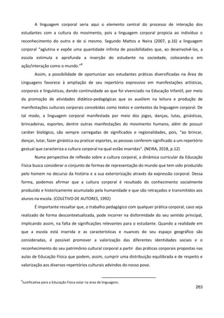 263
A linguagem corporal seria aqui o elemento central do processo de interação dos
estudantes com a cultura do movimento, pois a linguagem corporal propicia ao indivíduo o
reconhecimento do outro e de si mesmo. Segundo Mattos e Neira (2007, p.16) a linguagem
corporal “aglutina e expõe uma quantidade infinita de possibilidades que, ao desenvolvê-las, a
escola estimula e aprofunda a inserção do estudante na sociedade, colocando-o em
ação/interação como o mundo.”8
Assim, a possibilidade de oportunizar aos estudantes práticas diversificadas na Área de
Linguagens favorece à ampliação de seu repertório expressivo em manifestações artísticas,
corporais e linguísticas, dando continuidade ao que foi vivenciado na Educação Infantil, por meio
da promoção de atividades didático-pedagógicas que os auxiliem na leitura e produção de
manifestações culturais corporais concebidas como textos e contextos da linguagem corporal. De
tal modo, a linguagem corporal manifestada por meio dos jogos, danças, lutas, ginásticas,
brincadeiras, esportes, dentre outras manifestações do movimento humano, além de possuir
caráter biológico, são sempre carregadas de significados e regionalidades, pois, “ao brincar,
dançar, lutar, fazer ginástica ou praticar esportes, as pessoas conferem significado a um repertório
gestual que caracteriza a cultura corporal na qual estão inseridas”. (NEIRA, 2018, p.12)
Numa perspectiva de reflexão sobre a cultura corporal, a dinâmica curricular da Educação
Física busca considerar o conjunto de formas de representação do mundo que tem sido produzido
pelo homem no decurso da história e a sua exteriorização através da expressão corporal. Dessa
forma, podemos afirmar que a cultura corporal é resultado do conhecimento socialmente
produzido e historicamente acumulado pela humanidade e que são retraçados e transmitidos aos
alunos na escola. (COLETIVO DE AUTORES, 1992)
É importante ressaltar que, o trabalho pedagógico com qualquer prática corporal, caso seja
realizado de forma descontextualizada, pode incorrer na disformidade do seu sentido principal,
implicando assim, na falta de significações relevantes para o estudante. Quando a realidade em
que a escola está inserida e as características e nuances do seu espaço geográfico são
consideradas, é possível promover a valorização das diferentes identidades sociais e o
reconhecimento do seu patrimônio cultural corporal a partir das práticas corporais propostas nas
aulas de Educação Física que podem, assim, cumprir uma distribuição equilibrada e de respeito e
valorização aos diversos repertórios culturais advindos do nosso povo.
8
Justificativa para a Educação Física estar na área de linguagens.
 
