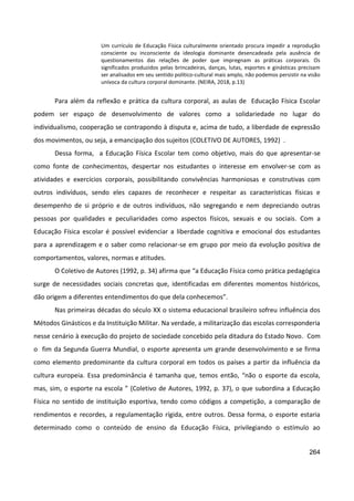 264
Um currículo de Educação Física culturalmente orientado procura impedir a reprodução
consciente ou inconsciente da ideologia dominante desencadeada pela ausência de
questionamentos das relações de poder que impregnam as práticas corporais. Os
significados produzidos pelas brincadeiras, danças, lutas, esportes e ginásticas precisam
ser analisados em seu sentido político-cultural mais amplo, não podemos persistir na visão
unívoca da cultura corporal dominante. (NEIRA, 2018, p.13)
Para além da reflexão e prática da cultura corporal, as aulas de Educação Física Escolar
podem ser espaço de desenvolvimento de valores como a solidariedade no lugar do
individualismo, cooperação se contrapondo à disputa e, acima de tudo, a liberdade de expressão
dos movimentos, ou seja, a emancipação dos sujeitos (COLETIVO DE AUTORES, 1992) .
Dessa forma, a Educação Física Escolar tem como objetivo, mais do que apresentar-se
como fonte de conhecimentos, despertar nos estudantes o interesse em envolver-se com as
atividades e exercícios corporais, possibilitando convivências harmoniosas e construtivas com
outros indivíduos, sendo eles capazes de reconhecer e respeitar as características físicas e
desempenho de si próprio e de outros indivíduos, não segregando e nem depreciando outras
pessoas por qualidades e peculiaridades como aspectos físicos, sexuais e ou sociais. Com a
Educação Física escolar é possível evidenciar a liberdade cognitiva e emocional dos estudantes
para a aprendizagem e o saber como relacionar-se em grupo por meio da evolução positiva de
comportamentos, valores, normas e atitudes.
O Coletivo de Autores (1992, p. 34) afirma que “a Educação Física como prática pedagógica
surge de necessidades sociais concretas que, identificadas em diferentes momentos históricos,
dão origem a diferentes entendimentos do que dela conhecemos”.
Nas primeiras décadas do século XX o sistema educacional brasileiro sofreu influência dos
Métodos Ginásticos e da Instituição Militar. Na verdade, a militarização das escolas corresponderia
nesse cenário à execução do projeto de sociedade concebido pela ditadura do Estado Novo. Com
o fim da Segunda Guerra Mundial, o esporte apresenta um grande desenvolvimento e se firma
como elemento predominante da cultura corporal em todos os países a partir da influência da
cultura europeia. Essa predominância é tamanha que, temos então, “não o esporte da escola,
mas, sim, o esporte na escola ” (Coletivo de Autores, 1992, p. 37), o que subordina a Educação
Física no sentido de instituição esportiva, tendo como códigos a competição, a comparação de
rendimentos e recordes, a regulamentação rígida, entre outros. Dessa forma, o esporte estaria
determinado como o conteúdo de ensino da Educação Física, privilegiando o estímulo ao
 