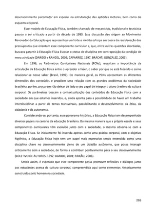 265
desenvolvimento psicomotor em especial na estruturação das aptidões motoras, bem como do
esquema corporal.
Esse modelo de Educação Física, também chamado de mecanicista, tradicional e tecnicista
passou a ser criticado a partir da década de 1980. Essa discussão deu origem ao Movimento
Renovador da Educação que representou um forte e inédito esforço em busca da reordenação dos
pressupostos que orientam esse componente curricular e, que, entre outras questões abordadas,
buscava garantir à Educação Física Escolar o status de disciplina em contraposição da condição de
mera atividade (DARIDO e RANGEL, 2005; CAPARROZ, 1997, BRACHT; GONZALEZ, 2005).
Em 1996, os Parâmetros Curriculares Nacionais (PCNs), ressaltam a importância da
articulação da Educação Física entre o aprender a fazer, o saber por que se está fazendo e como
relacionar-se nesse saber (Brasil, 1997). De maneira geral, os PCNs apresentam as diferentes
dimensões dos conteúdos e propõem uma relação com os grandes problemas da sociedade
brasileira, porém, procuram não deixar de lado o seu papel de integrar o aluno à esfera da cultura
corporal. Os parâmetros buscam a contextualização dos conteúdos da Educação Física com a
sociedade em que estamos inseridos, e, ainda aponta para a possibilidade de haver um trabalho
interdisciplinar a partir de temas transversais, possibilitando o desenvolvimento da ética, da
cidadania e da autonomia.
Considerando-se, portanto, esse panorama histórico, a Educação Física tem desempenhado
diversos papeis no cenário da educação brasileira. Da mesma maneira que a própria escola e seus
componentes curriculares têm evoluído junto com a sociedade, o mesmo observa-se com a
Educação Física. Se inicialmente foi inserida apenas como uma prática corporal, com o objetivo
higiênico, a Educação Física hoje tem um papel mais expressivo sendo entendida como uma
disciplina chave no desenvolvimento pleno de um cidadão autônomo, que possa interagir
criticamente com a sociedade, de forma a contribuir positivamente para o seu desenvolvimento
(COLETIVO DE AUTORES, 1992; DARIDO, 2001; PAIXÃO, 2006).
Sendo assim, é esperado que este componente possa promover reflexões e diálogos junto
aos estudantes acerca da cultura corporal, compreendida aqui como elementos historicamente
construídos pelo homem na sociedade.
 