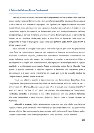 266
A Educação Física no Ensino Fundamental
A Educação Física no Ensino Fundamental é o componente curricular que tem como objeto de
estudo a cultura corporal de movimento e tem como função possibilitar aos estudantes o acesso a
práticas diversificadas na Área de Linguagens, com significados e regionalidades que imprimem
características únicas ao movimento e às expressões da cultura corporal , além de trazerem uma
característica singular de expressão de determinado gesto, pois sendo culturalmente definido,
carrega consigo, e por isso demonstra, uma maneira única de ser expresso, de se apresentar ao
mundo, de se comunicar, destacando, assim, a importância da Educação Física como um
componente da Área de Linguagens e suas Tecnologias (DAÓLIO, 2010; NEIRA, 2009; NEIRA &
SOUZA JÚNIOR, 2016).
Nesse contexto, a Educação Física Escolar tem como objetivo, para além de apresentar-se
como fonte de conhecimentos, despertar nos estudantes o interesse em envolver-se com as
atividades e exercícios corporais, possibilitando convivências harmoniosas e construtivas com
outros indivíduos, sendo eles capazes de reconhecer e respeitar as características físicas e
desempenho de si próprio e de outros indivíduos, não segregando e nem depreciando-os seja por
qualidades e peculiaridades como aspectos físicos, sexuais e/ou sociais. Com a Educação Física
escolar é possível evidenciar a liberdade cognitiva e emocional dos estudantes para a
aprendizagem e o saber como relacionar-se em grupo por meio da evolução positiva de
comportamentos, valores, normas e atitudes.
Tendo por objetivo garantir o desenvolvimento das Competências Específicas desse
componente, são apresentadas uma diversidade de Habilidades (84 no total), sendo 14 para o
primeiro ciclo (1° e 2° anos), 18 para o segundo ciclo (3° ao 5° ano), 27 para o terceiro ciclo (6° e 7°
anos) e 25 para o ciclo final (8° e 9° anos), relacionadas a diferentes Objetos de Conhecimento
(conteúdos, conceitos e processos) e que estão organizados em seis unidades temáticas
diferentes (Brincadeiras e Jogos, Esportes, Ginásticas, Danças, Lutas e Práticas Corporais de
Aventura).
Brincadeiras e Jogos - Explora atividades que se caracterizam pela criação e recriação de
regras a partir do que é combinado coletivamente e que possam ser adaptadas a espaços distintos
além de valorizar diversos grupos culturais como os de matriz indígena e africana. Os jogos podem
também se apresentar como conteúdo específico ou como ferramenta auxiliar de ensino.
 