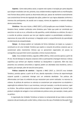 267
Esportes - Como toda prática social, o esporte está sujeito à recriação por parte daqueles
que estejam envolvidos com ele, portanto, essa unidade temática engloba tanto as manifestações
mais formais dessa prática quanto as decorrentes dela que, apesar de manterem essencialmente
suas características formais de regulação das ações, podem ter suas regras adaptadas conforme o
interesse dos participantes, de acordo com o espaço, número de jogadores e material utilizado,
dentre outros fatores.
Ginásticas - Nos anos iniciais, a BNCC (2017, p.215) propõe para essa Unidade Temática a
Ginástica Geral, também conhecida como Ginástica para Todos que pode ser constituída por
exercícios no solo ou no ar, utilizando ou não aparelhos, sendo individuais ou coletivos. Ou seja, é
a reunião de práticas corporais que tem por objetivo explorar as possibilidades acrobáticas e
expressivas do corpo além de promover a integração social e compartilhamento do aprendizado
em detrimento da competitividade.
Danças - As danças podem ser realizadas de forma individual, em dupla ou e grupos e
constituem-se em uma Unidade Temática que explora o conjunto de práticas corporais que se
caracterizam pelos movimentos rítmicos que se apresentam organizados em passos ou
coreografias e que permitem serem associados a ritmos musicais diversos.
Lutas - Essa Unidade temática, segundo a BNCC (2017,p. 216) é prevista apenas a partir do
3º ano. Ela dá destaque às disputas corporais onde os participantes empregam técnicas e táticas
específicas que tenham por objetivo imobilizar ou desequilibrar o oponente. Além das lutas
presentes nos contextos comunitário e regional, podem ser abordadas lutas brasileiras, como a
capoeira, por exemplo, além de lutas de outros países.
Práticas corporais de aventura - Segundo a BNCC (2017, p. 216-217) essa Unidade
Temática, prevista apenas a partir do 6º ano, aborda expressões e formas de experimentação
corporal quando o praticante interage com um ambiente desafiador. Tais práticas são
diferenciadas com base no ambiente de que necessitam para serem realizadas: na natureza ou
urbanas. As práticas de aventura na natureza se caracterizam por proporcionar ao estudante a
exploração do ambiente físico e suas incertezas, como por exemplo, a corrida de aventura, rapel
ou tirolesa. Nas práticas corporais de aventura urbanas exploram a “paisagem de cimento” para
produzir condições de vertigem e risco controlado em práticas como, por exemplo, o skate, patins
ou parkour.
A organização das Unidades Temáticas se baseia na compreensão de que todas as práticas
corporais são permeadas pelo caráter lúdico, embora essa não seja a finalidade da Educação Física
 