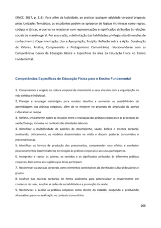 268
(BNCC, 2017, p. 218). Para além da ludicidade, ao praticar qualquer atividade corporal proposta
pelas Unidades Temáticas, os estudantes podem se apropriar de lógicas intrínsecas como regras,
códigos e táticas, o que vai se relacionar com representações e significados atribuídos às relações
sociais de maneira geral. Por essa razão, a delimitação das habilidades privilegia oito dimensões de
conhecimento (Experimentação, Uso e Apropriação, Fruição, Reflexão sobre a Ação, Construção
de Valores, Análise, Compreensão e Protagonismo Comunitário), relacionando-se com as
Competências Gerais da Educação Básica e Específicas da área da Educação Física no Ensino
Fundamental.
Competências Específicas de Educação Física para o Ensino Fundamental
1. Compreender a origem da cultura corporal de movimento e seus vínculos com a organização da
vida coletiva e individual.
2. Planejar e empregar estratégias para resolver desafios e aumentar as possibilidades de
aprendizagem das práticas corporais, além de se envolver no processo de ampliação do acervo
cultural nesse campo.
3. Refletir, criticamente, sobre as relações entre a realização das práticas corporais e os processos de
saúde/doença, inclusive no contexto das atividades laborais.
4. Identificar a multiplicidade de padrões de desempenho, saúde, beleza e estética corporal,
analisando, criticamente, os modelos disseminados na mídia e discutir posturas consumistas e
preconceituosas.
5. Identificar as formas de produção dos preconceitos, compreender seus efeitos e combater
posicionamentos discriminatórios em relação às práticas corporais e aos seus participantes.
6. Interpretar e recriar os valores, os sentidos e os significados atribuídos às diferentes práticas
corporais, bem como aos sujeitos que delas participam.
7. Reconhecer as práticas corporais como elementos constitutivos da identidade cultural dos povos e
grupos.
8. Usufruir das práticas corporais de forma autônoma para potencializar o envolvimento em
contextos de lazer, ampliar as redes de sociabilidade e a promoção da saúde.
9. Reconhecer o acesso às práticas corporais como direito do cidadão, propondo e produzindo
alternativas para sua realização no contexto comunitário.
 