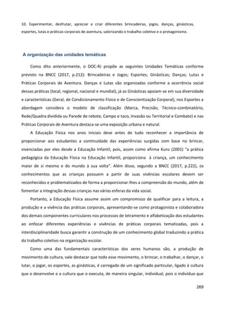 269
10. Experimentar, desfrutar, apreciar e criar diferentes brincadeiras, jogos, danças, ginásticas,
esportes, lutas e práticas corporais de aventura, valorizando o trabalho coletivo e o protagonismo.
A organização das unidades temáticas
Como dito anteriormente, o DOC-RJ propõe as seguintes Unidades Temáticas conforme
previsto na BNCC (2017, p.212): Brincadeiras e Jogos; Esportes; Ginásticas; Danças; Lutas e
Práticas Corporais de Aventura. Danças e Lutas são organizadas conforme a ocorrência social
dessas práticas (local, regional, nacional e mundial), já as Ginásticas apoiam-se em sua diversidade
e características (Geral, de Condicionamento Físico e de Conscientização Corporal), nos Esportes a
abordagem considera o modelo de classificação (Marca, Precisão, Técnico-combinatório,
Rede/Quadra dividida ou Parede de rebote, Campo e taco, Invasão ou Territorial e Combate) e nas
Práticas Corporais de Aventura destaca-se uma exposição urbana e natural.
A Educação Física nos anos iniciais deve antes de tudo reconhecer a importância de
proporcionar aos estudantes a continuidade das experiências surgidas com base no brincar,
vivenciadas por eles desde a Educação Infantil, pois, assim como afirma Kunz (2001) “a prática
pedagógica da Educação Física na Educação Infantil, proporciona à criança, um conhecimento
maior de si mesmo e do mundo à sua volta”. Além disso, segundo a BNCC (2017, p.222), os
conhecimentos que as crianças possuem a partir de suas vivências escolares devem ser
reconhecidos e problematizados de forma a proporcionar-lhes a compreensão do mundo, além de
fomentar a integração dessas crianças nas várias esferas da vida social.
Portanto, a Educação Física assume assim um compromisso de qualificar para a leitura, a
produção e a vivência das práticas corporais, apresentando-se como protagonista e colaboradora
dos demais componentes curriculares nos processos de letramento e alfabetização dos estudantes
ao enfocar diferentes experiências e vivências de práticas corporais tematizadas, pois a
interdisciplinaridade busca garantir a construção de um conhecimento global traduzindo a prática
do trabalho coletivo na organização escolar.
Como uma das fundamentais características dos seres humanos são, a produção de
movimento de cultura, vale destacar que todo esse movimento, o brincar, o trabalhar, o dançar, o
lutar, o jogar, os esportes, as ginásticas, é carregado de um significado particular, ligado à cultura
que o desenvolve e a cultura que o executa, de maneira singular, individual, pois o indivíduo que
 