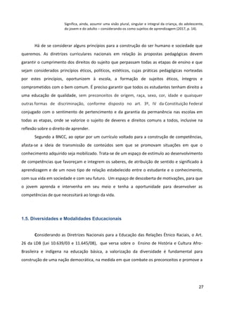 27
Significa, ainda, assumir uma visão plural, singular e integral da criança, do adolescente,
do jovem e do adulto – considerando-os como sujeitos de aprendizagem (2017, p. 14).
Há de se considerar alguns princípios para a construção do ser humano e sociedade que
queremos. As diretrizes curriculares nacionais em relação às propostas pedagógicas devem
garantir o cumprimento dos direitos do sujeito que perpassam todas as etapas de ensino e que
sejam considerados princípios éticos, políticos, estéticos, cujas práticas pedagógicas norteadas
por estes princípios, oportunizem à escola, a formação de sujeitos éticos, íntegros e
comprometidos com o bem comum. É preciso garantir que todos os estudantes tenham direito a
uma educação de qualidade, sem preconceitos de origem, raça, sexo, cor, idade e quaisquer
outras formas de discriminação, conforme disposto no art. 3º, IV da Constituição Federal
conjugado com o sentimento de pertencimento e da garantia da permanência nas escolas em
todas as etapas, onde se valorize o sujeito de deveres e direitos comuns a todos, inclusive na
reflexão sobre o direito de aprender.
Segundo a BNCC, ao optar por um currículo voltado para a construção de competências,
afasta-se a ideia de transmissão de conteúdos sem que se promovam situações em que o
conhecimento adquirido seja mobilizado. Trata-se de um espaço de estímulo ao desenvolvimento
de competências que favoreçam e integrem os saberes, de atribuição de sentido e significado à
aprendizagem e de um novo tipo de relação estabelecido entre o estudante e o conhecimento,
com sua vida em sociedade e com seu futuro. Um espaço de descoberta de motivações, para que
o jovem aprenda e intervenha em seu meio e tenha a oportunidade para desenvolver as
competências de que necessitará ao longo da vida.
1.5. Diversidades e Modalidades Educacionais
Considerando as Diretrizes Nacionais para a Educação das Relações Étnico Raciais, o Art.
26 da LDB (Lei 10.639/03 e 11.645/08), que versa sobre o Ensino de História e Cultura Afro-
Brasileira e indígena na educação básica, a valorização da diversidade é fundamental para
construção de uma nação democrática, na medida em que combate os preconceitos e promove a
 