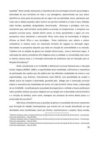 28
equidade1
. Neste sentido, destacamos a importância de uma orientação curricular que privilegie a
diversidade de seus territórios em toda a sua abrangência, oportunizando aos seus atores
identificar-se como parte do processo do seu lugar e de sua identidade. Assim, apontamos que
trazer para o debate questões sobre racismo nos permite combatê-lo e trazer à tona, reflexões
sobre tensões, igualdade, desigualdades, discriminação, diferenças e privilégios. Com isso,
assinalamos que, cada território, escola pública ou privada, ao complementar e enriquecer sua
proposta curricular possa abordar dentre outros, os temas apresentados a seguir, em uma
perspectiva crítica, decolonial e antirracista: África como berço da humanidade; A diáspora
africana no Brasil; África e suas tecnologias; Povos tradicionais, seus saberes e valores
civilizatórios; A estética como um importante território de negação ou afirmação negra;
Diversidade, na perspectiva daqueles que estão em situação de vulnerabilidade e ou exclusão;
Trabalhar com as relações de gênero nas relações étnico-raciais, como o feminismo negro; A
valorização de valores civilizatórios afro-indígenas como a oralidade e a circularidade, bem como
as demais culturas locais e a Formação Continuada de professores (as) em Educação para as
Relações ÉtnicoRaciais.2
Ainda, considerando a Lei 11.645/08, o Referencial Curricular Nacional para a Educação
Escolar Indígena (RCNEEI, 1998) e a especificidade desta modalidade, reafirmamos a importância
da participação dos sujeitos que são público-alvo das diferentes modalidades de ensino e suas
especificidades, suas diretrizes. Vislumbramos neste DOC-RJ, uma possibilidade de ampliar o
debate acerca do respeito à diversidade, garantido pelo diálogo com a construção curricular
própria e necessárias das modalidades de ensino, em cada território. Desse modo, a observação
da Lei 11.645/08, é justificada pela necessidade de proporcionar a reflexão a futuros professores
sobre questões relativas aos povos indígenas em sua relação com a diversidade cultural brasileira
e a inclusão da temática, assim como, impregnar aos processos de ensino destes povos e a
preservação de sua cultura3
.
Além disso, entendemos que as questões de gênero e sexualidade são temas importantes
para formação do cidadão contemporâneo, que transita em um mundo diversificado em que
identidades antes invisibilizadas, lutam por direitos, reconhecimento e respeito. Nesse sentido,
1
Relatório Avaliativo sobre a Proposta Preliminar do Documento Curricular do Estado do Rio de Janeiro - Contribuição
Crítica dos Especialistas – Julho de 2019.
2
Relatório Avaliativo sobre a Proposta Preliminar do Documento Curricular do Estado do Rio de Janeiro - Contribuição
Crítica dos Especialistas – Julho de 2019.
3
Relatório Avaliativo sobre a Proposta Preliminar do Documento Curricular do Estado do Rio de Janeiro - Contribuição
Crítica dos Especialistas – Julho de 2019.
 