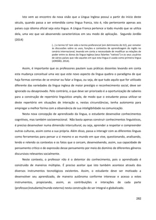 282
Isto vem ao encontro da nova visão que a Língua Inglesa possui a partir do início deste
século, quando passa a ser entendida como língua franca, isto é, não pertencente apenas aos
países cujo idioma oficial seja esta língua. A Língua Franca pertence a todo mundo que se utiliza
dela, uma vez que vai absorvendo características em seu modo de aplicação. Segundo Jordão
(2014)
(...) o termo ILF tem sido o termo preferencial (em detrimento do ILE), por remeter
às discussões sobre os usos, funções e contextos de aprendizagem do inglês no
cenário internacional, levando em conta a necessidade de modificar as relações de
poder entre os donos da língua inglesa (seus falantes "nativos") e os seus usuários
de vários países que não aqueles em que esta língua é usada como primeira língua
(JORDÃO, 2014).
Assim, é importante que os professores pautem suas práticas docentes levando em conta
esta mudança conceitual uma vez que este novo aspecto da língua quebra o paradigma de que
haja formas corretas de se ensinar ou falar a língua, ou seja, de que tudo aquilo que for utilizado
diferente das variedades da língua inglesa de maior prestígio e reconhecimento social, deve ser
ignorado ou desaprovado. Pelo contrário, o que deve ser priorizado é a oportunização de saberes
para a construção de repertório linguístico amplo, de modo que o estudante possa utilizar-se
deste repertório em situações de interação e, nestas circunstâncias, tenha autonomia para
empregar a melhor forma com a observância de sua inteligibilidade na comunicação.
Nesta nova concepção de aprendizado da língua, o estudante desenvolve conhecimentos
cognitivos, mas também socioemocional. Não basta apenas construir conhecimentos linguísticos,
é preciso desenvolver numa dimensão intercultural, ou seja, aprender a respeitar e compreender
outras culturas, assim como a sua própria. Além disso, passa a interagir com as diferentes línguas
como ferramentas para pensar a si mesmo e ao mundo em que vive, questionando, analisando,
lendo e relendo os contextos e os fatos que o cercam, desenvolvendo, assim, sua capacidade de
pensamento crítico e de expressão desse pensamento por meio do domínio de diferentes gêneros
discursivos relevantes socialmente.
Neste contexto, o professor não é o detentor do conhecimento, pois o aprendizado é
construído de maneiras múltiplas. É preciso aceitar que isto também acontece através dos
diversos instrumentos tecnológicos existentes. Assim, o estudante deve ser motivado a
desenvolver seu aprendizado, de maneira autônoma conforme interesse e acesso a estes
instrumentos, propiciando, assim, as contribuições e interações de cada parte
(professor/estudante/mundo externo) nesta construção do ser integral e globalizado.
 