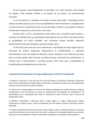 284
No ano seguinte, ainda trabalharemos as descrições, mas, neste momento, serão focadas
em relação a fatos passados relativos a sua história, de sua família e de acontecimentos
marcantes.
Já no ano posterior, o estudante será levado a pensar sobre ações / idealizações futuras
relativas ao âmbito pessoal, assim como as possibilidades de desenvolvimento na sociedade como
um todo. Através de reconhecimento do seu local de origem, estudar os seus aspectos culturais e
turísticos para compará-los a outros locais e do mundo.
Durante todo o ciclo e, principalmente neste último ano o estudante estará exposto a
momentos de reflexão sobre seu aprendizado, relacionado ao que tem feito e por quanto tempo,
às possibilidades de outros resultados caso houvessem tomado caminhos diferentes,
oportunizando chances de reavaliação e possíveis escolhas novas.
Ao final dos quatro anos do ensino fundamental, o aprendizado da língua inglesa deve ser
construído de maneira progressiva, adequando-se às individualidades e, sobretudo,
desenvolvendo o senso de respeito às diferentes culturas existentes e das influências que estas
têm no contexto global. Além de tomar consciência de que a apreensão do conhecimento é o
caminho para o aprimoramento e ascensão pessoal, assim como para a possibilidade de
transformação da sociedade/mundo em que vive.
Competências Específicas de Língua Inglesa para o Ensino Fundamental
1. Identificar o lugar de si e o do outro em um mundo plurilíngue e multicultural, refletindo, criticamente,
sobre como a aprendizagem da língua inglesa contribui para a inserção dos sujeitos no mundo globalizado,
inclusive no que concerne ao mundo do trabalho.
2. Comunicar-se na língua inglesa, por meio do uso variado de linguagens em mídias impressas ou digitais,
reconhecendo-a como ferramenta de acesso ao conhecimento, de ampliação das perspectivas e de
possibilidades para a compreensão dos valores e interesses de outras culturas e para o exercício do
protagonismo social.
3. Identificar similaridades e diferenças entre a língua inglesa e a língua materna/outras línguas,
articulando-as a aspectos sociais, culturais e identitários, em uma relação intrínseca entre língua, cultura e
identidade.
4. Elaborar repertórios linguístico-discursivos da língua inglesa, usados em diferentes países e por grupos
sociais distintos dentro de um mesmo país, de modo a reconhecer a diversidade linguística como direito e
valorizar os usos heterogêneos, híbridos e multimodais emergentes nas sociedades contemporâneas.
 