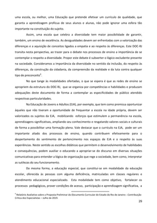 29
uma escola, ou melhor, uma Educação que pretende efetivar um currículo de qualidade, que
garanta a aprendizagem profícua de seus alunos e alunas, não pode ignorar uma esfera tão
importante na constituição do sujeito.
Assim, uma escola que celebra a diversidade tem maior possibilidade de garantir,
também, um ensino de excelência. As desigualdades devem ser enfrentadas com a valorização das
diferenças e a aquisição de conceitos ligados a empatia e ao respeito às diferenças. Este DOC-RJ
transita nesta perspectiva, ao trazer para o debate nos processos de ensino a importância de se
contemplar o respeito a diversidade. Propor este debate é subverter o lógico excludente presente
na sociedade. Consideramos a importância da diversidade no sentido da inclusão, do respeito às
diferenças, da construção da cidadania, da compreensão da realidade e da luta contra qualquer
tipo de preconceito4
.
No que tange às modalidades ofertadas, o que se espera é que as redes de ensino se
apropriem da estrutura do DOC-RJ, que se organiza por competências e habilidades e produzam
adequações deste documento de forma a contemplar as especificidades de público atendido
respectivas particularidades.
Na Educação de Jovens e Adultos (EJA), por exemplo, que tem como premissa oportunizar
àqueles que não tiveram a oportunidade de frequentar a escola na idade própria, devem ser
valorizados os sujeitos da EJA, mobilizando esforços que estimulem a permanência na escola,
aprendizagens significativas, ampliando seu conhecimento e resgatando valores sociais e culturais
de forma a possibilitar uma formação plena. Vale destacar que o currículo na EJA, pode ser um
importante aliado dos processos de ensino, quando contribuem efetivamente para o
despertamento do sentimento de pertencimento nos espaços de EJA e o respeito às suas
experiências. Neste sentido as escolhas didáticas que permitem o desenvolvimento de habilidades
e consequências, podem auxiliar o educando a apropriar-se do discurso em diversas situações
comunicativas para entender a lógica de organização que rege a sociedade, bem como, interpretar
as sutilezas do seu funcionamento.
Da mesma forma, a educação especial, que constitui-se em modalidade da educação
escolar, oferecida às pessoas com alguma deficiência, matriculadas em classes regulares e
atendimento educacional especializado. Esta modalidade tem como objetivo, fortalecer os
processos pedagógicos, prover condições de acesso, participação e aprendizagem significativa, a
4
Relatório Avaliativo sobre a Proposta Preliminar do Documento Curricular do Estado do Rio de Janeiro - Contribuição
Crítica dos Especialistas – Julho de 2019.
 
