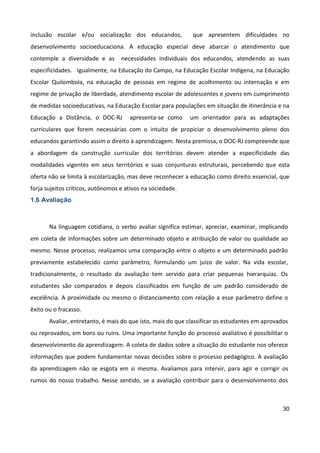 30
inclusão escolar e/ou socialização dos educandos, que apresentem dificuldades no
desenvolvimento socioeducaciona. A educação especial deve abarcar o atendimento que
contemple a diversidade e as necessidades individuais dos educandos, atendendo as suas
especificidades. Igualmente, na Educação do Campo, na Educação Escolar Indígena, na Educação
Escolar Quilombola, na educação de pessoas em regime de acolhimento ou internação e em
regime de privação de liberdade, atendimento escolar de adolescentes e jovens em cumprimento
de medidas socioeducativas, na Educação Escolar para populações em situação de itinerância e na
Educação a Distância, o DOC-RJ apresenta-se como um orientador para as adaptações
curriculares que forem necessárias com o intuito de propiciar o desenvolvimento pleno dos
educandos garantindo assim o direito à aprendizagem. Nesta premissa, o DOC-RJ compreende que
a abordagem da construção curricular dos territórios devem atender a especificidade das
modalidades vigentes em seus territórios e suas conjunturas estruturais, percebendo que esta
oferta não se limita à escolarização, mas deve reconhecer a educação como direito essencial, que
forja sujeitos críticos, autônomos e ativos na sociedade.
1.6 Avaliação
Na linguagem cotidiana, o verbo avaliar significa estimar, apreciar, examinar, implicando
em coleta de informações sobre um determinado objeto e atribuição de valor ou qualidade ao
mesmo. Nesse processo, realizamos uma comparação entre o objeto e um determinado padrão
previamente estabelecido como parâmetro, formulando um juízo de valor. Na vida escolar,
tradicionalmente, o resultado da avaliação tem servido para criar pequenas hierarquias. Os
estudantes são comparados e depois classificados em função de um padrão considerado de
excelência. A proximidade ou mesmo o distanciamento com relação a esse parâmetro define o
êxito ou o fracasso.
Avaliar, entretanto, é mais do que isto, mais do que classificar os estudantes em aprovados
ou reprovados, em bons ou ruins. Uma importante função do processo avaliativo é possibilitar o
desenvolvimento da aprendizagem. A coleta de dados sobre a situação do estudante nos oferece
informações que podem fundamentar novas decisões sobre o processo pedagógico. A avaliação
da aprendizagem não se esgota em si mesma. Avaliamos para intervir, para agir e corrigir os
rumos do nosso trabalho. Nesse sentido, se a avaliação contribuir para o desenvolvimento dos
 