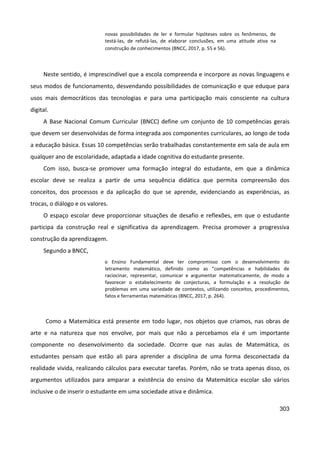 303
novas possibilidades de ler e formular hipóteses sobre os fenômenos, de
testá-las, de refutá-las, de elaborar conclusões, em uma atitude ativa na
construção de conhecimentos (BNCC, 2017, p. 55 e 56).
Neste sentido, é imprescindível que a escola compreenda e incorpore as novas linguagens e
seus modos de funcionamento, desvendando possibilidades de comunicação e que eduque para
usos mais democráticos das tecnologias e para uma participação mais consciente na cultura
digital.
A Base Nacional Comum Curricular (BNCC) define um conjunto de 10 competências gerais
que devem ser desenvolvidas de forma integrada aos componentes curriculares, ao longo de toda
a educação básica. Essas 10 competências serão trabalhadas constantemente em sala de aula em
qualquer ano de escolaridade, adaptada a idade cognitiva do estudante presente.
Com isso, busca-se promover uma formação integral do estudante, em que a dinâmica
escolar deve se realiza a partir de uma sequência didática que permita compreensão dos
conceitos, dos processos e da aplicação do que se aprende, evidenciando as experiências, as
trocas, o diálogo e os valores.
O espaço escolar deve proporcionar situações de desafio e reflexões, em que o estudante
participa da construção real e significativa da aprendizagem. Precisa promover a progressiva
construção da aprendizagem.
Segundo a BNCC,
o Ensino Fundamental deve ter compromisso com o desenvolvimento do
letramento matemático, definido como as “competências e habilidades de
raciocinar, representar, comunicar e argumentar matematicamente, de modo a
favorecer o estabelecimento de conjecturas, a formulação e a resolução de
problemas em uma variedade de contextos, utilizando conceitos, procedimentos,
fatos e ferramentas matemáticas (BNCC, 2017, p. 264).
Como a Matemática está presente em todo lugar, nos objetos que criamos, nas obras de
arte e na natureza que nos envolve, por mais que não a percebamos ela é um importante
componente no desenvolvimento da sociedade. Ocorre que nas aulas de Matemática, os
estudantes pensam que estão ali para aprender a disciplina de uma forma desconectada da
realidade vivida, realizando cálculos para executar tarefas. Porém, não se trata apenas disso, os
argumentos utilizados para amparar a existência do ensino da Matemática escolar são vários
inclusive o de inserir o estudante em uma sociedade ativa e dinâmica.
 