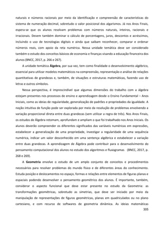 305
naturais e números racionais por meio da identificação e compreensão de características do
sistema de numeração decimal, sobretudo o valor posicional dos algarismos. Já nos Anos Finais,
espera-se que os alunos resolvam problemas com números naturais, inteiros, racionais e
irracionais. Devem também dominar o cálculo de porcentagens, juros, descontos e acréscimos,
incluindo o uso de tecnologias digitais e ainda que saibam reconhecer, comparar e ordenar
números reais, com apoio da reta numérica. Nessa unidade temática deve ser considerado
também o estudo dos conceitos básicos de economia e finanças visando a educação financeira dos
alunos (BNCC, 2017, p. 266 e 267).
A unidade temática Álgebra, por sua vez, tem como finalidade o desenvolvimento algébrico,
essencial para utilizar modelos matemáticos na compreensão, representação e análise de relações
quantitativas de grandezas e, também, de situações e estruturas matemáticas, fazendo uso de
letras e outros símbolos.
Nessa perspectiva, é imprescindível que algumas dimensões do trabalho com a álgebra
estejam presentes nos processos de ensino e aprendizagem desde o Ensino Fundamental – Anos
Iniciais, como as ideias de regularidade, generalização de padrões e propriedades da igualdade. A
noção intuitiva de função pode ser explorada por meio da resolução de problemas envolvendo a
variação proporcional direta entre duas grandezas (sem utilizar a regra de três). Nos Anos Finais,
os estudos de Álgebra retomam, aprofundam e ampliam o que foi trabalhado nos Anos Iniciais. Os
alunos deverão compreender os diferentes significados das variáveis numéricas em expressões,
estabelecer a generalização de uma propriedade, investigar a regularidade de uma sequência
numérica, indicar um valor desconhecido em uma sentença algébrica e estabelecer a variação
entre duas grandezas. A aprendizagem de Álgebra pode contribuir para o desenvolvimento do
pensamento computacional dos alunos no estudo dos algoritmos e fluxogramas (BNCC, 2017, p.
268 e 269).
A Geometria envolve o estudo de um amplo conjunto de conceitos e procedimentos
necessários para resolver problemas do mundo físico e de diferentes áreas do conhecimento.
Estuda posição e deslocamentos no espaço, formas e relações entre elementos de figuras planas e
espaciais podendo desenvolver o pensamento geométrico dos alunos. É importante, também,
considerar o aspecto funcional que deve estar presente no estudo da Geometria: as
transformações geométricas, sobretudo as simetrias, que deve ser iniciado por meio da
manipulação de representações de figuras geométricas, planas em quadriculados ou no plano
cartesiano, e com recurso de softwares de geometria dinâmica. As ideias matemáticas
 