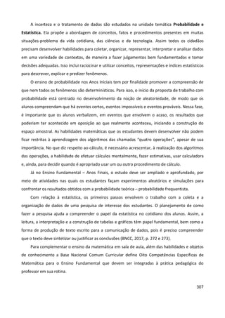 307
A incerteza e o tratamento de dados são estudados na unidade temática Probabilidade e
Estatística. Ela propõe a abordagem de conceitos, fatos e procedimentos presentes em muitas
situações-problema da vida cotidiana, das ciências e da tecnologia. Assim todos os cidadãos
precisam desenvolver habilidades para coletar, organizar, representar, interpretar e analisar dados
em uma variedade de contextos, de maneira a fazer julgamentos bem fundamentados e tomar
decisões adequadas. Isso inclui raciocinar e utilizar conceitos, representações e índices estatísticos
para descrever, explicar e predizer fenômenos.
O ensino de probabilidade nos Anos Iniciais tem por finalidade promover a compreensão de
que nem todos os fenômenos são determinísticos. Para isso, o início da proposta de trabalho com
probabilidade está centrado no desenvolvimento da noção de aleatoriedade, de modo que os
alunos compreendam que há eventos certos, eventos impossíveis e eventos prováveis. Nessa fase,
é importante que os alunos verbalizem, em eventos que envolvem o acaso, os resultados que
poderiam ter acontecido em oposição ao que realmente aconteceu, iniciando a construção do
espaço amostral. As habilidades matemáticas que os estudantes devem desenvolver não podem
ficar restritas à aprendizagem dos algoritmos das chamadas “quatro operações”, apesar de sua
importância. No que diz respeito ao cálculo, é necessário acrescentar, à realização dos algoritmos
das operações, a habilidade de efetuar cálculos mentalmente, fazer estimativas, usar calculadora
e, ainda, para decidir quando é apropriado usar um ou outro procedimento de cálculo.
Já no Ensino Fundamental – Anos Finais, o estudo deve ser ampliado e aprofundado, por
meio de atividades nas quais os estudantes façam experimentos aleatórios e simulações para
confrontar os resultados obtidos com a probabilidade teórica – probabilidade frequentista.
Com relação à estatística, os primeiros passos envolvem o trabalho com a coleta e a
organização de dados de uma pesquisa de interesse dos estudantes. O planejamento de como
fazer a pesquisa ajuda a compreender o papel da estatística no cotidiano dos alunos. Assim, a
leitura, a interpretação e a construção de tabelas e gráficos têm papel fundamental, bem como a
forma de produção de texto escrito para a comunicação de dados, pois é preciso compreender
que o texto deve sintetizar ou justificar as conclusões (BNCC, 2017, p. 272 e 273).
Para complementar o ensino da matemática em sala de aula, além das habilidades e objetos
de conhecimento a Base Nacional Comum Curricular define Oito Competências Especificas de
Matemática para o Ensino Fundamental que devem ser integradas à prática pedagógica do
professor em sua rotina.
 