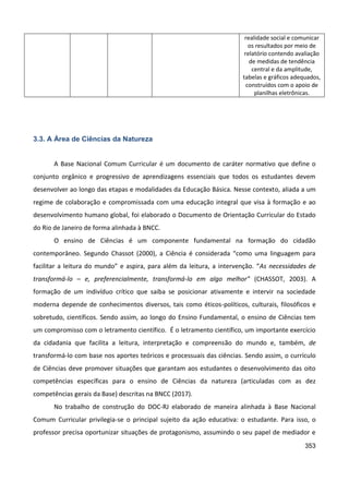 353
realidade social e comunicar
os resultados por meio de
relatório contendo avaliação
de medidas de tendência
central e da amplitude,
tabelas e gráficos adequados,
construídos com o apoio de
planilhas eletrônicas.
3.3. A Área de Ciências da Natureza
A Base Nacional Comum Curricular é um documento de caráter normativo que define o
conjunto orgânico e progressivo de aprendizagens essenciais que todos os estudantes devem
desenvolver ao longo das etapas e modalidades da Educação Básica. Nesse contexto, aliada a um
regime de colaboração e compromissada com uma educação integral que visa à formação e ao
desenvolvimento humano global, foi elaborado o Documento de Orientação Curricular do Estado
do Rio de Janeiro de forma alinhada à BNCC.
O ensino de Ciências é um componente fundamental na formação do cidadão
contemporâneo. Segundo Chassot (2000), a Ciência é considerada “como uma linguagem para
facilitar a leitura do mundo” e aspira, para além da leitura, a intervenção. “As necessidades de
transformá-lo – e, preferencialmente, transformá-lo em algo melhor” (CHASSOT, 2003). A
formação de um indivíduo crítico que saiba se posicionar ativamente e intervir na sociedade
moderna depende de conhecimentos diversos, tais como éticos-políticos, culturais, filosóficos e
sobretudo, científicos. Sendo assim, ao longo do Ensino Fundamental, o ensino de Ciências tem
um compromisso com o letramento científico. É o letramento científico, um importante exercício
da cidadania que facilita a leitura, interpretação e compreensão do mundo e, também, de
transformá-lo com base nos aportes teóricos e processuais das ciências. Sendo assim, o currículo
de Ciências deve promover situações que garantam aos estudantes o desenvolvimento das oito
competências específicas para o ensino de Ciências da natureza (articuladas com as dez
competências gerais da Base) descritas na BNCC (2017).
No trabalho de construção do DOC-RJ elaborado de maneira alinhada à Base Nacional
Comum Curricular privilegia-se o principal sujeito da ação educativa: o estudante. Para isso, o
professor precisa oportunizar situações de protagonismo, assumindo o seu papel de mediador e
 