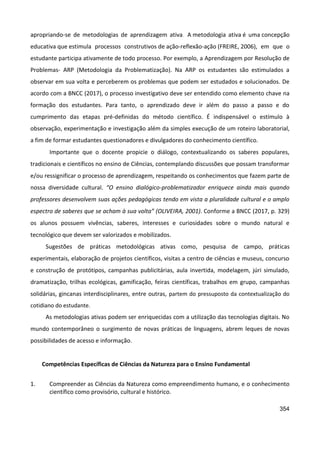 354
apropriando-se de metodologias de aprendizagem ativa. A metodologia ativa é uma concepção
educativa que estimula processos construtivos de ação-reflexão-ação (FREIRE, 2006), em que o
estudante participa ativamente de todo processo. Por exemplo, a Aprendizagem por Resolução de
Problemas- ARP (Metodologia da Problematização). Na ARP os estudantes são estimulados a
observar em sua volta e perceberem os problemas que podem ser estudados e solucionados. De
acordo com a BNCC (2017), o processo investigativo deve ser entendido como elemento chave na
formação dos estudantes. Para tanto, o aprendizado deve ir além do passo a passo e do
cumprimento das etapas pré-definidas do método científico. É indispensável o estímulo à
observação, experimentação e investigação além da simples execução de um roteiro laboratorial,
a fim de formar estudantes questionadores e divulgadores do conhecimento científico.
Importante que o docente propicie o diálogo, contextualizando os saberes populares,
tradicionais e científicos no ensino de Ciências, contemplando discussões que possam transformar
e/ou ressignificar o processo de aprendizagem, respeitando os conhecimentos que fazem parte de
nossa diversidade cultural. “O ensino dialógico-problematizador enriquece ainda mais quando
professores desenvolvem suas ações pedagógicas tendo em vista a pluralidade cultural e o amplo
espectro de saberes que se acham à sua volta” (OLIVEIRA, 2001). Conforme a BNCC (2017, p. 329)
os alunos possuem vivências, saberes, interesses e curiosidades sobre o mundo natural e
tecnológico que devem ser valorizados e mobilizados.
Sugestões de práticas metodológicas ativas como, pesquisa de campo, práticas
experimentais, elaboração de projetos científicos, visitas a centro de ciências e museus, concurso
e construção de protótipos, campanhas publicitárias, aula invertida, modelagem, júri simulado,
dramatização, trilhas ecológicas, gamificação, feiras científicas, trabalhos em grupo, campanhas
solidárias, gincanas interdisciplinares, entre outras, partem do pressuposto da contextualização do
cotidiano do estudante.
As metodologias ativas podem ser enriquecidas com a utilização das tecnologias digitais. No
mundo contemporâneo o surgimento de novas práticas de linguagens, abrem leques de novas
possibilidades de acesso e informação.
Competências Específicas de Ciências da Natureza para o Ensino Fundamental
1. Compreender as Ciências da Natureza como empreendimento humano, e o conhecimento
científico como provisório, cultural e histórico.
 