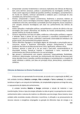 355
2. Compreender conceitos fundamentais e estruturas explicativas das Ciências da Natureza,
bem como dominar processos, práticas e procedimentos da investigação científica, de
modo a sentir segurança no debate de questões científicas, tecnológicas, socioambientais e
do mundo do trabalho, continuar aprendendo e colaborar para a construção de uma
sociedade justa, democrática e inclusiva.
3. Analisar, compreender e explicar características, fenômenos e processos relativos ao
mundo natural, social e tecnológico (incluindo o digital), como também as relações que se
estabelecem entre eles, exercitando a curiosidade para fazer perguntas, buscar respostas e
criar soluções (inclusive tecnológicas) com base nos conhecimentos das Ciências da
Natureza.
4. Avaliar aplicações e implicações políticas, socioambientais e culturais da ciência e de suas
tecnologias para propor alternativas aos desafios do mundo contemporâneo, incluindo
aqueles relativos ao mundo do trabalho.
5. Construir argumentos com base em dados, evidências e informações confiáveis e negociar
e defender ideias e pontos de vista que promovam a consciência socioambiental e o
respeito a si próprio e ao outro, acolhendo e valorizando a diversidade de indivíduos e de
grupos sociais, sem preconceitos de qualquer natureza.
6. Utilizar diferentes linguagens e tecnologias digitais de informação e comunicação para se
comunicar, acessar e disseminar informações, produzir conhecimentos e resolver
problemas das Ciências da Natureza de forma crítica, significativa, reflexiva e ética.
7. Conhecer, apreciar e cuidar de si, do seu corpo e bem-estar, compreendendo-se na
diversidade humana, fazendo-se respeitar e respeitando o outro, recorrendo aos
conhecimentos das Ciências da Natureza e às suas tecnologias.
8. Agir pessoal e coletivamente com respeito, autonomia, responsabilidade, flexibilidade,
resiliência e determinação, recorrendo aos conhecimentos das Ciências da Natureza para
tomar decisões frente a questões científico-tecnológicas e socioambientais e a respeito da
saúde individual e coletiva, com base em princípios éticos, democráticos, sustentáveis e
solidários.
Ciências da Natureza no Ensino Fundamental
O documento ora apresentado foi estruturado, de acordo com a organização da BNCC, em
três unidades temáticas (Matéria e energia, Vida e evolução e Terra e universo). As unidades
temáticas se ligam a um conjunto de habilidades, de complexidade progressiva ao longo dos anos,
e a agrupamentos de objetos de conhecimentos.
A unidade temática Matéria e Energia contempla o estudo de materiais e suas
transformações, fontes e tipos de energia utilizados na vida em geral, na perspectiva de construir
conhecimento sobre a natureza da matéria e os diferentes usos da energia. Dessa maneira, nessa
unidade estão envolvidos estudos referentes à ocorrência, à utilização e ao processamento de
recursos naturais e energéticos empregados na geração de diferentes tipos de energia e na
 
