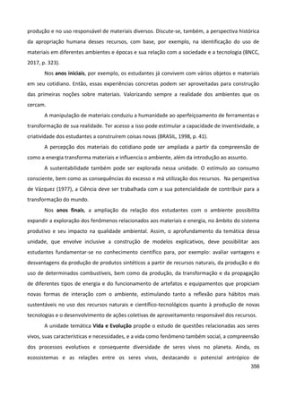 356
produção e no uso responsável de materiais diversos. Discute-se, também, a perspectiva histórica
da apropriação humana desses recursos, com base, por exemplo, na identificação do uso de
materiais em diferentes ambientes e épocas e sua relação com a sociedade e a tecnologia (BNCC,
2017, p. 323).
Nos anos iniciais, por exemplo, os estudantes já convivem com vários objetos e materiais
em seu cotidiano. Então, essas experiências concretas podem ser aproveitadas para construção
das primeiras noções sobre materiais. Valorizando sempre a realidade dos ambientes que os
cercam.
A manipulação de materiais conduziu a humanidade ao aperfeiçoamento de ferramentas e
transformação de sua realidade. Ter acesso a isso pode estimular a capacidade de inventividade, a
criatividade dos estudantes a construírem coisas novas (BRASIL, 1998, p. 41).
A percepção dos materiais do cotidiano pode ser ampliada a partir da compreensão de
como a energia transforma materiais e influencia o ambiente, além da introdução ao assunto.
A sustentabilidade também pode ser explorada nessa unidade. O estímulo ao consumo
consciente, bem como as consequências do excesso e má utilização dos recursos. Na perspectiva
de Vázquez (1977), a Ciência deve ser trabalhada com a sua potencialidade de contribuir para a
transformação do mundo.
Nos anos finais, a ampliação da relação dos estudantes com o ambiente possibilita
expandir a exploração dos fenômenos relacionados aos materiais e energia, no âmbito do sistema
produtivo e seu impacto na qualidade ambiental. Assim, o aprofundamento da temática dessa
unidade, que envolve inclusive a construção de modelos explicativos, deve possibilitar aos
estudantes fundamentar-se no conhecimento científico para, por exemplo: avaliar vantagens e
desvantagens da produção de produtos sintéticos a partir de recursos naturais, da produção e do
uso de determinados combustíveis, bem como da produção, da transformação e da propagação
de diferentes tipos de energia e do funcionamento de artefatos e equipamentos que propiciam
novas formas de interação com o ambiente, estimulando tanto a reflexão para hábitos mais
sustentáveis no uso dos recursos naturais e científico-tecnológicos quanto à produção de novas
tecnologias e o desenvolvimento de ações coletivas de aproveitamento responsável dos recursos.
A unidade temática Vida e Evolução propõe o estudo de questões relacionadas aos seres
vivos, suas características e necessidades, e a vida como fenômeno também social, a compreensão
dos processos evolutivos e consequente diversidade de seres vivos no planeta. Ainda, os
ecossistemas e as relações entre os seres vivos, destacando o potencial antrópico de
 