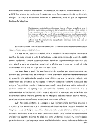 357
transformação do ambiente, fomentando a postura cidadã para tomada de decisões (BNCC, 2017,
p. 324). Esta unidade apresenta uma abordagem do corpo humano para além de sua dimensão
biológica. Um corpo e as múltiplas dimensões da sexualidade, mais do que um organismo
biológico. Para Goellner:
Mais do que um conjunto de músculos, ossos, vísceras, reflexos e sensações, o corpo é
também a roupa e os acessórios que o adornam, as intervenções que nele se operam, a
imagem que dele se produz, as máquinas que nele se acoplam, os sentidos que nele se
incorporam, os silêncios que por ele falam, os vestígios que nele se exibem, a educação
de seus gestos... enfim, é um sem limite de possibilidades sempre reinventadas, sempre
à descoberta e a serem descobertas. Não são, portanto, as semelhanças biológicas que o
definem, mas, fundamentalmente, os significados culturais e sociais que a ele se
atribuem (2003, p. 29).
Abordam-se, ainda, a importância da preservação da biodiversidade e como ela se distribui
nos principais ecossistemas brasileiros.
Nos anos iniciais, o professor poderá iniciar a introdução de metodologia e pensamento
científico de modo simples, a partir de reflexões de temas como alimentação saudável e saúde
coletiva (epidemias). Também podem continuar o estudo do corpo humano (características dos
seres vivos) a partir de disposições emocionais e afetivas que trazem para a sala de aula
estimulando o apreço pelo seu corpo e respeito ao do outro.
Nos anos finais, a partir do reconhecimento das relações que ocorrem na natureza,
evidencia-se a participação do ser humano nas cadeias alimentares e como elemento modificador
do ambiente, seja evidenciando maneiras mais eficientes de usar os recursos naturais sem
desperdícios, seja discutindo as implicações do consumo excessivo e descarte inadequado dos
resíduos. Contempla-se, também, o incentivo à proposição e adoção de alternativas individuais e
coletivas, ancoradas na aplicação do conhecimento científico, que concorram para a
sustentabilidade socioambiental. Assim, busca-se promover e incentivar uma convivência em
maior sintonia com o ambiente, por meio do uso inteligente e responsável dos recursos naturais,
para que estes se recomponham no presente e se mantenham no futuro.
Outro foco dessa unidade é a percepção de que o corpo humano é um todo dinâmico e
articulado, e que a manutenção e o funcionamento harmonioso desse conjunto dependem da
integração entre as funções específicas desempenhadas pelos diferentes sistemas que o
compõem. Além disso, destacam-se aspectos relativos à saúde, compreendida não somente como
um estado de equilíbrio dinâmico do corpo, mas como um bem da coletividade, abrindo espaço
para discutir o que é preciso para promover a saúde individual e coletiva, inclusive no âmbito das
 