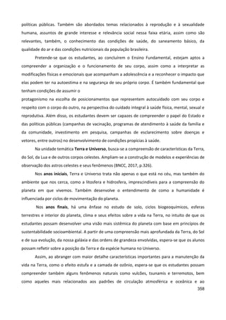 358
políticas públicas. Também são abordados temas relacionados à reprodução e à sexualidade
humana, assuntos de grande interesse e relevância social nessa faixa etária, assim como são
relevantes, também, o conhecimento das condições de saúde, do saneamento básico, da
qualidade do ar e das condições nutricionais da população brasileira.
Pretende-se que os estudantes, ao concluírem o Ensino Fundamental, estejam aptos a
compreender a organização e o funcionamento de seu corpo, assim como a interpretar as
modificações físicas e emocionais que acompanham a adolescência e a reconhecer o impacto que
elas podem ter na autoestima e na segurança de seu próprio corpo. É também fundamental que
tenham condições de assumir o
protagonismo na escolha de posicionamentos que representem autocuidado com seu corpo e
respeito com o corpo do outro, na perspectiva do cuidado integral à saúde física, mental, sexual e
reprodutiva. Além disso, os estudantes devem ser capazes de compreender o papel do Estado e
das políticas públicas (campanhas de vacinação, programas de atendimento à saúde da família e
da comunidade, investimento em pesquisa, campanhas de esclarecimento sobre doenças e
vetores, entre outros) no desenvolvimento de condições propícias à saúde.
Na unidade temática Terra e Universo, busca-se a compreensão de características da Terra,
do Sol, da Lua e de outros corpos celestes. Ampliam-se a construção de modelos e experiências de
observação dos astros celestes e seus fenômenos (BNCC, 2017, p.326).
Nos anos iniciais, Terra e Universo trata não apenas o que está no céu, mas também do
ambiente que nos cerca, como a litosfera e hidrosfera, imprescindíveis para a compreensão do
planeta em que vivemos. Também desenvolve o entendimento de como a humanidade é
influenciada por ciclos de movimentação do planeta.
Nos anos finais, há uma ênfase no estudo de solo, ciclos biogeoquímicos, esferas
terrestres e interior do planeta, clima e seus efeitos sobre a vida na Terra, no intuito de que os
estudantes possam desenvolver uma visão mais sistêmica do planeta com base em princípios de
sustentabilidade socioambiental. A partir de uma compreensão mais aprofundada da Terra, do Sol
e de sua evolução, da nossa galáxia e das ordens de grandeza envolvidas, espera-se que os alunos
possam refletir sobre a posição da Terra e da espécie humana no Universo.
Assim, ao abranger com maior detalhe características importantes para a manutenção da
vida na Terra, como o efeito estufa e a camada de ozônio, espera-se que os estudantes possam
compreender também alguns fenômenos naturais como vulcões, tsunamis e terremotos, bem
como aqueles mais relacionados aos padrões de circulação atmosférica e oceânica e ao
 