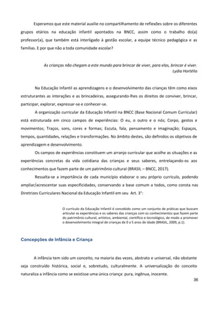 36
Esperamos que este material auxilie no compartilhamento de reflexões sobre os diferentes
grupos etários na educação infantil apontados na BNCC, assim como o trabalho do(a)
professor(a), que também está interligado à gestão escolar, a equipe técnico pedagógica e as
famílias. E por que não a toda comunidade escolar?
As crianças não chegam a este mundo para brincar de viver, para elas, brincar é viver.
Lydia Hortélio
Na Educação Infantil as aprendizagens e o desenvolvimento das crianças têm como eixos
estruturantes as interações e as brincadeiras, assegurando-lhes os direitos de conviver, brincar,
participar, explorar, expressar-se e conhecer-se.
A organização curricular da Educação Infantil na BNCC (Base Nacional Comum Curricular)
está estruturada em cinco campos de experiências: O eu, o outro e o nós; Corpo, gestos e
movimentos; Traços, sons, cores e formas; Escuta, fala, pensamento e imaginação; Espaços,
tempos, quantidades, relações e transformações. No âmbito destes, são definidos os objetivos de
aprendizagem e desenvolvimento.
Os campos de experiências constituem um arranjo curricular que acolhe as situações e as
experiências concretas da vida cotidiana das crianças e seus saberes, entrelaçando-os aos
conhecimentos que fazem parte de um patrimônio cultural (BRASIL – BNCC, 2017).
Ressalta-se a importância de cada município elaborar o seu próprio currículo, podendo
ampliar/acrescentar suas especificidades, conservando a base comum a todos, como consta nas
Diretrizes Curriculares Nacional da Educação Infantil em seu Art. 3°:
O currículo da Educação Infantil é concebido como um conjunto de práticas que buscam
articular as experiências e os saberes das crianças com os conhecimentos que fazem parte
do patrimônio cultural, artístico, ambiental, científico e tecnológico, de modo a promover
o desenvolvimento integral de crianças de 0 a 5 anos de idade (BRASIL, 2009, p.1).
Concepções de Infância e Criança
A infância tem sido um conceito, na maioria das vezes, abstrato e universal, não obstante
seja construído histórica, social e, sobretudo, culturalmente. A universalização do conceito
naturaliza a infância como se existisse uma única criança: pura, ingênua, inocente.
 