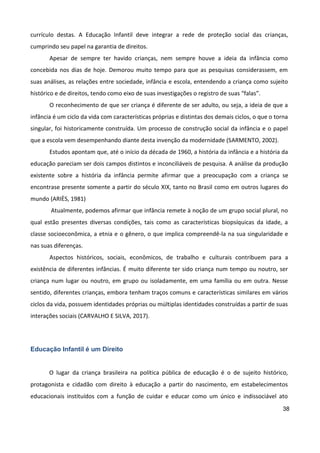 38
currículo destas. A Educação Infantil deve integrar a rede de proteção social das crianças,
cumprindo seu papel na garantia de direitos.
Apesar de sempre ter havido crianças, nem sempre houve a ideia da infância como
concebida nos dias de hoje. Demorou muito tempo para que as pesquisas considerassem, em
suas análises, as relações entre sociedade, infância e escola, entendendo a criança como sujeito
histórico e de direitos, tendo como eixo de suas investigações o registro de suas “falas”.
O reconhecimento de que ser criança é diferente de ser adulto, ou seja, a ideia de que a
infância é um ciclo da vida com características próprias e distintas dos demais ciclos, o que o torna
singular, foi historicamente construída. Um processo de construção social da infância e o papel
que a escola vem desempenhando diante desta invenção da modernidade (SARMENTO, 2002).
Estudos apontam que, até o início da década de 1960, a história da infância e a história da
educação pareciam ser dois campos distintos e inconciliáveis de pesquisa. A análise da produção
existente sobre a história da infância permite afirmar que a preocupação com a criança se
encontrase presente somente a partir do século XIX, tanto no Brasil como em outros lugares do
mundo (ARIÈS, 1981)
Atualmente, podemos afirmar que infância remete à noção de um grupo social plural, no
qual estão presentes diversas condições, tais como as características biopsíquicas da idade, a
classe socioeconômica, a etnia e o gênero, o que implica compreendê-la na sua singularidade e
nas suas diferenças.
Aspectos históricos, sociais, econômicos, de trabalho e culturais contribuem para a
existência de diferentes infâncias. É muito diferente ter sido criança num tempo ou noutro, ser
criança num lugar ou noutro, em grupo ou isoladamente, em uma família ou em outra. Nesse
sentido, diferentes crianças, embora tenham traços comuns e características similares em vários
ciclos da vida, possuem identidades próprias ou múltiplas identidades construídas a partir de suas
interações sociais (CARVALHO E SILVA, 2017).
Educação Infantil é um Direito
O lugar da criança brasileira na política pública de educação é o de sujeito histórico,
protagonista e cidadão com direito à educação a partir do nascimento, em estabelecimentos
educacionais instituídos com a função de cuidar e educar como um único e indissociável ato
 