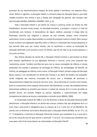 39
promotor de seu desenvolvimento integral, de forma global e harmônica, nos aspectos físico,
social, afetivo e cognitivo. A educação infantil é a primeira etapa da educação básica a que todo
cidadão brasileiro tem direito e que o Estado tem obrigação de garantir sem exceção nem
discriminação (NUNES, CORSINO e DIDONET, 2011, p. 9).
Hoje a Educação Infantil é um direito da criança e continua sendo um direito da mãe
trabalhadora. Durante muito tempo, na sociedade brasileira, a proteção à criança e à mãe foi
considerada uma benesse. A benevolência de alguns médicos associada à antiga ideia da
filantropia, exercida por religiosos e pessoas de boa vontade, sempre como iniciativas
particulares, foram as ações desenvolvidas no sentido da proteção materno-infantil. Nem sempre
houve no Brasil uma legislação específica sobre a infância e a educação das crianças pequenas, o
que permite dizer que, por muitos séculos, não se reconheceu o acesso às instituições de
educação destinada a pré-escolares como um direito, seja ele da mãe ou da criança pequena, e
sim como um favor.
Nas últimas décadas do século XX, a Educação Infantil (creches e pré-escolas) no Brasil
teve avanços significativos na sua legislação, diretrizes e normas, como uma conquista dos
movimentos sociais. Também contribuíram para isso as novas concepções de infância e criança
produzidas nos estudos e pesquisas da sociologia da infância, da antropologia, da filosofia, da
história, da pedagogia da infância, entre outras. A Educação Infantil, primeira etapa da Educação
Básica, passou a ser considerada um direito das crianças e um dever do Estado e da sociedade,
sendo integrada aos sistemas municipais de ensino com a finalidade de promover o
desenvolvimento integral da criança de até cinco anos. Ela é oferecida em creches e pré-escolas.
Estas se caracterizam como espaços institucionais não domésticos, ou seja, são estabelecimentos
educacionais públicos ou privados que educam e cuidam de crianças de 0 a 5 anos de idade no
período diurno, em jornada integral ou parcial, regulados e supervisionados por órgão
competente do sistema de ensino e submetidos a controle social. (BRASIL, 2009)
A Constituição Federal de 1988 e a Lei de Diretrizes e Bases da Educação Nacional (LDB)
determinam: a Educação Infantil é um direito das crianças; embora não seja obrigatória de 0 a 3
anos, hoje a pré-escola é obrigatória para as crianças de 4 a 5 anos (Lei nº 12.796/2013). De
acordo com as Diretrizes Curriculares Nacionais para a Educação Infantil (DCNEI), no art. 5º […] §
2°: “É obrigatória a matrícula na Educação Infantil de crianças que completam 4 ou 5 anos até o
dia 31 de março do ano em que ocorrer a matrícula”. E no § 3º: “As crianças que completam seis
anos após o dia 31 de março devem ser matriculadas na Educação Infantil”.
 