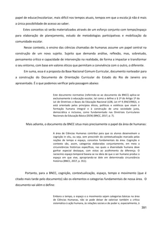 391
papel de educar/escolarizar, mais difícil nos tempos atuais, tempos em que a escola já não é mais
a única possibilidade de acesso ao saber.
Estes conceitos só serão materializados através de um esforço conjunto com tempo/espaço
para elaboração de planejamento, estudo de metodologias participativas e mobilização da
comunidade escolar.
Nesse contexto, o ensino das ciências chamadas de humanas assume um papel central na
construção de um novo sujeito. Sujeito que demanda análise, reflexão, mas, sobretudo,
pensamento crítico e capacidade de intervenção na realidade, de forma a impactar e transformar
o seu entorno, com base em valores éticos que permitam a convivência com o outro, o diferente.
Em suma, essa é a proposta da Base Nacional Comum Curricular, documento norteador para
a construção do Documento de Orientação Curricular do Estado do Rio de Janeiro ora
apresentado. É o que podemos verificar pela passagem abaixo:
Este documento normativo (referindo-se ao documento da BNCC) aplica-se
exclusivamente à educação escolar, tal como a define o § 1º do Artigo 1º da
Lei de Diretrizes e Bases da Educação Nacional (LDB, Lei nº 9.394/1996)1, e
está orientado pelos princípios éticos, políticos e estéticos que visam à
formação humana integral e à construção de uma sociedade justa,
democrática e inclusiva, como fundamentado nas Diretrizes Curriculares
Nacionais da Educação Básica (DCN) (BNCC, 2017, p. 7).
Mais adiante, o documento da BNCC situa mais precisamente o papel da área de humanas:
A área de Ciências Humanas contribui para que os alunos desenvolvam a
cognição in situ, ou seja, sem prescindir da contextualização marcada pelas
noções de tempo e espaço, conceitos fundamentais da área. Cognição e
contexto são, assim, categorias elaboradas conjuntamente, em meio a
circunstâncias históricas específicas, nas quais a diversidade humana deve
ganhar especial destaque, com vistas ao acolhimento da diferença. O
raciocínio espaço-temporal baseia-se na ideia de que o ser humano produz o
espaço em que vive, apropriando-se dele em determinada circunstância
histórica (BNCC, 2017, p. 351).
Portanto, para a BNCC, cognição, contextualização, espaço, tempo e movimento (que é
citado mais tarde pelo documento) são os elementos e categorias fundamentais de nossa área. O
documento vai além e define:
Embora o tempo, o espaço e o movimento sejam categorias básicas na área
de Ciências Humanas, não se pode deixar de valorizar também a crítica
sistemática à ação humana, às relações sociais e de poder e, especialmente, à
 