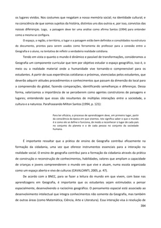 394
os lugares vividos. Nos costumes que resgatam a nossa memória social; na identidade cultural; e
na consciência de que somos sujeitos da história, distintos uns dos outros e, por isso, convictos das
nossas diferenças. Logo, a paisagem deve ter uma análise como afirma Santos (1994) para entender
como a mesma se configura.
O espaço, a região, o território, o lugar e a paisagem estão bem definidos e consolidados na estrutura
do documento, prontos para serem usados como ferramenta do professor para a conexão entre a
Geografia e o aluno, na tentativa de refletir a verdadeira realidade cotidiana.
Tendo em vista o quanto o mundo é dinâmico e passível de transformações, consideramos a
Geografia um componente curricular que tem por objetivo estudar o espaço geográfico, isso é, o
meio ou a realidade material onde a humanidade vive tornando-o compreensível para os
estudantes. A partir de suas experiências cotidianas e próximas, vivenciadas pelos estudantes, que
deverão adquirir atitudes procedimentos e conhecimentos que passam da dimensão do local para
a compreensão do global, fazendo comparações, identificando semelhanças e diferenças. Dessa
forma, valorizamos a importância de se perceberem como agentes construtores de paisagens e
lugares; entendendo que essas são resultantes de múltiplas interações entre a sociedade, a
cultura e a natureza. Parafraseando Milton Santos (1994, p. 121):
Para ter eficácia, o processo de aprendizagem deve, em primeiro lugar, partir
da consciência da época em que vivemos. Isto significa saber o que o mundo
é e como ele se define e funciona, de modo a reconhecer o lugar de cada país
no conjunto do planeta e o de cada pessoa no conjunto da sociedade
humana.
É importante ressaltar que a prática de ensino de Geografia contribui eficazmente na
formação da cidadania, uma vez que oferece instrumentos essenciais para a interação na
realidade social. O ensino de geografia contribui para a formação da cidadania através da prática
de construção e reconstrução de conhecimentos, habilidades, valores que ampliam a capacidade
de crianças e jovens compreenderem o mundo em que vive e atuam, numa escola organizada
como um espaço aberto e vivo de culturas (CAVALCANTI, 2005, p. 47).
De acordo com a BNCC, para se fazer a leitura do mundo em que vivem, com base nas
aprendizagens em Geografia, é importante que os estudantes sejam estimulados a pensar
espacialmente, desenvolvendo o raciocínio geográfico. O pensamento espacial está associado ao
desenvolvimento intelectual que integra conhecimentos não somente da Geografia, mas também
de outras áreas (como Matemática, Ciência, Arte e Literatura). Essa interação visa à resolução de
 