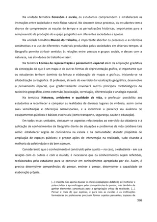 396
Na unidade temática Conexões e escala, os estudantes compreendem e estabelecem as
interações entre sociedade e meio físico natural. No decorrer desse processo, os estudantes tem a
chance de compreender as escalas de tempo e as periodizações históricas, importantes para a
compreensão da produção do espaço geográfico em diferentes sociedades e épocas.
Na unidade temática Mundo do trabalho, é importante abordar os processos e as técnicas
construtivas e o uso de diferentes materiais produzidos pelas sociedades em diversos tempos. A
Geografia permite atribuir sentidos às relações entre pessoas e grupos sociais, e desses com a
natureza, nas atividades de trabalho e lazer.
Na temática Formas de representação e pensamento espacial além da ampliação gradativa
da concepção do que é um mapa e de outras formas de representação gráfica, é importante que
os estudantes tenham domínio da leitura e elaboração de mapas e gráficos, iniciando-se na
alfabetização cartográfica. O professor, através do exercício da localização geográfica, desenvolve
o pensamento espacial, que gradativamente envolverá outros princípios metodológicos do
raciocínio geográfico, como extensão, localização, correlação, diferenciação e analogia espacial.
Na temática Natureza, ambientes e qualidade de vida, o professor possibilita aos
estudantes a reconhecer e comparar as realidades de diversos lugares de vivência, assim como
suas semelhanças e diferenças socioespaciais, e a identificar a presença ou ausência de
equipamentos públicos e básicos essenciais (como transporte, segurança, saúde e educação).
Em todas essas unidades, destacam-se aspectos relacionados ao exercício da cidadania e à
aplicação de conhecimentos da Geografia diante de situações e problemas da vida cotidiana tais
como: estabelecer regras de convivência na escola e na comunidade; discutir propostas de
ampliação de espaços públicos; e propor ações de intervenção na realidade, tudo visando à
melhoria da coletividade e do bem comum.
Considerando que o conhecimento é construído pelo sujeito – no caso, o estudante - em sua
relação com os outros e com o mundo, é necessário que os conhecimentos sejam refletidos,
reelaborados pelo estudante para se construir em conhecimento apropriado por ele. Assim, é
preciso desenvolver competências do pensar, ensinar a pensar, desenvolver a capacidade de
elaboração própria.
[...] importa não apenas buscar os meios pedagógico-didáticos de melhorar e
potencializar a aprendizagem pelas competências do pensar, mas também de
ganhar elementos conceituais para a apropriação crítica da realidade. [...].
Pensar é mais do que explicar, e para isso as escolas e as instituições
formadoras de professores precisam formar sujeitos pensantes, capazes de
 