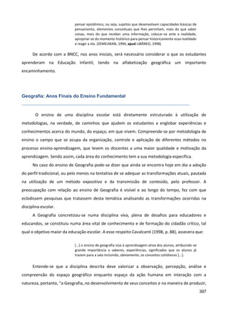 397
pensar epistêmico, ou seja, sujeitos que desenvolvam capacidades básicas de
pensamento, elementos conceituais que lhes permitam, mais do que saber
coisas, mais do que receber uma informação, colocar-se ante a realidade,
apropriar-se do momento histórico para pensar historicamente essa realidade
e reagir a ela. (ZEMELMAN, 1994, apud LIBÂNEO, 1998)
De acordo com a BNCC, nos anos iniciais, será necessário considerar o que os estudantes
aprenderam na Educação Infantil, tendo na alfabetização geográfica um importante
encaminhamento.
Geografia: Anos Finais do Ensino Fundamental
O ensino de uma disciplina escolar está diretamente estruturado à utilização de
metodologias, na verdade, de caminhos que ajudem os estudantes a englobar experiências e
conhecimentos acerca do mundo, do espaço, em que vivem. Compreende-se por metodologia de
ensino o campo que se ocupa da organização, controle e aplicação de diferentes métodos no
processo ensino-aprendizagem, que levem os discentes a uma maior qualidade e motivação da
aprendizagem. Sendo assim, cada área do conhecimento tem a sua metodologia específica.
No caso do ensino de Geografia pode-se dizer que ainda se encontra hoje em dia a adoção
do perfil tradicional, ou pelo menos na tentativa de se adequar as transformações atuais, pautada
na utilização de um método expositivo e da transmissão de conteúdo, pelo professor. A
preocupação com relação ao ensino de Geografia é visível e ao longo do tempo, fez com que
eclodissem pesquisas que tratassem desta temática analisando as transformações ocorridas na
disciplina escolar.
A Geografia concretizou-se numa disciplina viva, plena de desafios para educadores e
educandos, se constituiu numa área vital de conhecimento e de formação do cidadão crítico, tal
qual o objetivo maior da educação escolar. A esse respeito Cavalcanti (1998, p. 88), assevera que:
[...] o ensino de geografia visa à aprendizagem ativa dos alunos, atribuindo-se
grande importância a saberes, experiências, significados que os alunos já
trazem para a sala incluindo, obviamente, os conceitos cotidianos [...].
Entende-se que a disciplina descrita deve valorizar a observação, percepção, análise e
compreensão do espaço geográfico enquanto espaço da ação humana em interação com a
natureza, portanto, “a Geografia, no desenvolvimento de seus conceitos e na maneira de produzir,
 
