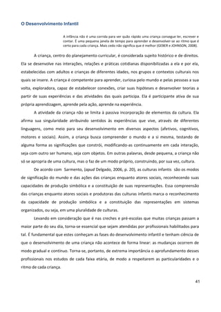 41
O Desenvolvimento Infantil
A infância não é uma corrida para ver quão rápido uma criança consegue ler, escrever e
contar. É uma pequena janela de tempo para aprender e desenvolver-se ao ritmo que é
certo para cada criança. Mais cedo não significa que é melhor (GEBER e JOHNSON, 2008).
A criança, centro do planejamento curricular, é considerada sujeito histórico e de direitos.
Ela se desenvolve nas interações, relações e práticas cotidianas disponibilizadas a ela e por ela,
estabelecidas com adultos e crianças de diferentes idades, nos grupos e contextos culturais nos
quais se insere. A criança é competente para aprender, curiosa pelo mundo e pelas pessoas a sua
volta, exploradora, capaz de estabelecer conexões, criar suas hipóteses e desenvolver teorias a
partir de suas experiências e das atividades das quais participa. Ela é participante ativa de sua
própria aprendizagem, aprende pela ação, aprende na experiência.
A atividade da criança não se limita à passiva incorporação de elementos da cultura. Ela
afirma sua singularidade atribuindo sentidos às experiências que vive, através de diferentes
linguagens, como meio para seu desenvolvimento em diversos aspectos (afetivos, cognitivos,
motores e sociais). Assim, a criança busca compreender o mundo e a si mesma, testando de
alguma forma as significações que constrói, modificando-as continuamente em cada interação,
seja com outro ser humano, seja com objetos. Em outras palavras, desde pequena, a criança não
só se apropria de uma cultura, mas o faz de um modo próprio, construindo, por sua vez, cultura.
De acordo com Sarmento, (apud Delgado, 2006, p. 20), as culturas infantis são os modos
de significação do mundo e das ações das crianças enquanto atores sociais, reconhecendo suas
capacidades de produção simbólica e a constituição de suas representações. Essa compreensão
das crianças enquanto atores sociais e produtoras das culturas infantis marca o reconhecimento
da capacidade de produção simbólica e a constituição das representações em sistemas
organizados, ou seja, em uma pluralidade de culturas.
Levando em consideração que é nas creches e pré-escolas que muitas crianças passam a
maior parte do seu dia, torna-se essencial que sejam atendidas por profissionais habilitados para
tal. É fundamental que estes conheçam as fases do desenvolvimento infantil e tenham ciência de
que o desenvolvimento de uma criança não acontece de forma linear: as mudanças ocorrem de
modo gradual e contínuo. Torna-se, portanto, de extrema importância o aprofundamento desses
profissionais nos estudos de cada faixa etária, de modo a respeitarem as particularidades e o
ritmo de cada criança.
 