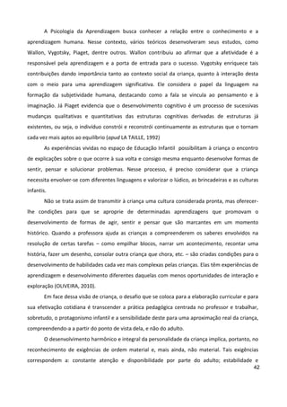 42
A Psicologia da Aprendizagem busca conhecer a relação entre o conhecimento e a
aprendizagem humana. Nesse contexto, vários teóricos desenvolveram seus estudos, como
Wallon, Vygotsky, Piaget, dentre outros. Wallon contribuiu ao afirmar que a afetividade é a
responsável pela aprendizagem e a porta de entrada para o sucesso. Vygotsky enriquece tais
contribuições dando importância tanto ao contexto social da criança, quanto à interação desta
com o meio para uma aprendizagem significativa. Ele considera o papel da linguagem na
formação da subjetividade humana, destacando como a fala se vincula ao pensamento e à
imaginação. Já Piaget evidencia que o desenvolvimento cognitivo é um processo de sucessivas
mudanças qualitativas e quantitativas das estruturas cognitivas derivadas de estruturas já
existentes, ou seja, o indivíduo constrói e reconstrói continuamente as estruturas que o tornam
cada vez mais aptos ao equilíbrio (apud LA TAILLE, 1992)
As experiências vividas no espaço de Educação Infantil possibilitam à criança o encontro
de explicações sobre o que ocorre à sua volta e consigo mesma enquanto desenvolve formas de
sentir, pensar e solucionar problemas. Nesse processo, é preciso considerar que a criança
necessita envolver-se com diferentes linguagens e valorizar o lúdico, as brincadeiras e as culturas
infantis.
Não se trata assim de transmitir à criança uma cultura considerada pronta, mas oferecer-
lhe condições para que se aproprie de determinadas aprendizagens que promovam o
desenvolvimento de formas de agir, sentir e pensar que são marcantes em um momento
histórico. Quando a professora ajuda as crianças a compreenderem os saberes envolvidos na
resolução de certas tarefas – como empilhar blocos, narrar um acontecimento, recontar uma
história, fazer um desenho, consolar outra criança que chora, etc. – são criadas condições para o
desenvolvimento de habilidades cada vez mais complexas pelas crianças. Elas têm experiências de
aprendizagem e desenvolvimento diferentes daquelas com menos oportunidades de interação e
exploração (OLIVEIRA, 2010).
Em face dessa visão de criança, o desafio que se coloca para a elaboração curricular e para
sua efetivação cotidiana é transcender a prática pedagógica centrada no professor e trabalhar,
sobretudo, o protagonismo infantil e a sensibilidade deste para uma aproximação real da criança,
compreendendo-a a partir do ponto de vista dela, e não do adulto.
O desenvolvimento harmônico e integral da personalidade da criança implica, portanto, no
reconhecimento de exigências de ordem material e, mais ainda, não material. Tais exigências
correspondem a: constante atenção e disponibilidade por parte do adulto; estabilidade e
 