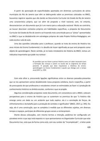 426
A partir da apreciação de especificidades apontadas em diretrizes curriculares de vários
municípios do Rio de Janeiro que vêm se debruçando sobre as premissas colocadas na BNCC,
buscamos registrar aquelas que vão dando ao Documento Curricular do Estado do Rio de Janeiro
uma característica própria, que vai além do proposto a nível nacional, sem, no entanto,
descaracterizar um documento que já é um marco para a educação nacional. Muito ao contrário,
ao buscar descrever contextos próprios em habilidades específicas, a proposta do Documento
Curricular do Estado do Rio de Janeiro vai trazendo mais concretude para as “pistas” apresentadas
na BNCC e que se desdobrarão em estratégias próprias de cada Projeto Político-Pedagógico, em
cada escola e sala de aula.
Uma das questões colocadas para o professor, quando se trata do ensino de História nos
anos iniciais do Ensino Fundamental, é o desafio de trazer significado ao que será proposto como
objeto de aprendizagem. Neste sentido, já no texto introdutório de História da BNCC, temos um
indicativo importante que pode nos nortear:
As questões que nos levam a pensar História como um saber necessário para
a formação das crianças e jovens na escola são as originárias do tempo
presente. O passado que deve impulsionar a dinâmica do ensino-
aprendizagem no Ensino Fundamental é aquele que dialoga com o tempo
atual (2017, p. 393)
Com este olhar e, procurando ligações significativas entre os diversos passados-presentes
que se nos apresentam vamos desdobrando nossa proposta cotidiana, local e específica, a partir
do pressuposto de que professores e estudantes sintam-se estimulados ao fazer e à produção do
conhecimento histórico no âmbito escolar, conforme o que se propõe.
Algumas considerações propostas neste documento, em consonância com a BNCC, colocam
perspectivas para o ensino de história que se sustentam na premissa de que “a história não
emerge como um dado ou um acidente que tudo explica: ela é a correlação de forças, de
enfrentamentos e da batalha para a produção de sentidos e significados” (BNCC, 2017, p. 395). Ou
seja, ela é uma construção, que se completa à medida que os diferentes sujeitos, em diversos
tempos e espaços, partícipes de diferentes grupos sociais a reinterpretam.
Diante dessas colocações, sem mesmo termos a intenção, podemos ter configurado um
paradoxo entre o que aqui está exposto e o que apresentamos no Organizador Curricular que este
Documento traz, visto que da forma como está, com seu caráter de “incompletude”, o leitor pode
 