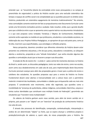 427
entender que se “encaminha [diante da contradição entre esses pressupostos e os campos já
preenchidos do organizador] a prática da História escolar para uma exclusão sistemática dos
tempos e espaços de conflito social e da complexidade que as questões possuem no âmbito sócio-
histórico, produzindo um sistemático apagamento de memórias tradicionalmente.” No entanto,
estas contradições somente existiriam de fato se propuséssemos este Documento Curricular como
sendo uma ferramenta norteadora pronta e acabada. Cabe ressaltar, então, que o grande desafio
para que a distância entre o que se apresenta como suporte teórico nos documentos introdutórios
e o que está proposto como Unidades Temáticas / Objetos de Conhecimento /Habilidades
somente serão superadas na medida em que professores, estudantes e comunidades escolares, na
elaboração dos seus Projetos Político-Pedagógicos, se apropriem do que está posto para, como já
foi dito, inserirem suas especificidades, suas estratégias e reflexões próprias.
Nessa perspectiva, devemos considerar que diferentes elementos da história devem estar
presentes nos ambientes educativos, a fim de que juntos, educadores e estudantes, se coloquem
abertos a analisá-los, propondo-se uma “atitude historiadora”, que venha elucidar algumas das
questões e contradições atuais que os levaram a propor suas discussões.
O estado do Rio de Janeiro foi – e ainda é – palco central de momentos decisivos na história
do Brasil e, sendo assim, as discussões pedagógicas, tanto nas redes de ensino, como nas escolas,
assim como seus desdobramentos em cada sala de aula, para implementação deste Documento
Curricular precisam avançar para além das proposições gerais e trazer para a prática de ensino o
cotidiano dos estudantes. As questões propostas aqui para o ensino de história no Ensino
Fundamental devem estar abertas à transversalidade com a cultura local, com o patrimônio
material e imaterial das localidades, comunidades e cidades que enriquecerão cada vez mais esta
proposta. É considerando este movimento, ainda não registrado, que questões como a
invisibilidade da “presença de quilombolas, aldeias indígenas, comunidades ribeirinhas, caiçaras e
tantas outras identidades que constituem esse múltiplo Estado da Federação”, garantindo aos
estudantes que “transitem nesta multiplicidade”.
Os saberes da história ganham assim novo sentido, para além de terem sentido em si
próprios, pois passam a ser “objeto” em um “exercício” de produção do conhecimento histórico
nas salas de aula.
É através dos processos de identificação, comparação, contextualização, interpretação e
análise de um determinado “objeto” ou fonte, que se espera alcançar a ambiência propícia à
produção/construção de saberes e, quem sabe, de novas proposições para a história. Na
 
