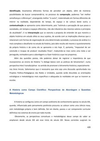 428
identificação, levantamos diferentes formas de perceber um objeto, além de inúmeras
possibilidades de buscar compreendê-lo; no processo da comparação, podemos “ver melhor
semelhanças e diferenças”, enxergando melhor “o outro”, materializado em formas diferentes de
intervir na realidade, dependendo do tempo, do espaço e da cultura deste outro; a
contextualização se apresenta como determinante, pois “estimula a percepção de que povos e
sociedades, em tempos e espaços diferentes, não são tributários dos mesmos valores e princípios
da atualidade”; é na interpretação que se exercita a proposta de entender de que maneira o
objeto histórico em estudo afeta os seus sujeitos, de acordo com as implicações diversas que o
relacionam com formas de organização de uma determinada sociedade; o processo de análise é o
mais complexo e desafiante no estudo da história, pois dele resulta até mesmo o questionamento
da própria história e de como ela se apresenta a nós hoje. É, portanto, “impossível de ser
concluído e incapaz de produzir resultados finais”, traduzindo-se mais como uma meta a ser
perseguida, norteadora para a abordagem e o fazer histórico a que nos propomos.
Além das questões postas, não podemos deixar de registrar a importância de que
incorporemos ao ensino de História “o diálogo básico com as práticas de letramentos”, numa
perspectiva inter/ transdisciplinar no sentido de promover o letramento histórico, especialmente
nos Anos Iniciais. Salientamos que é necessário que esta seja uma discussão aprofundada nos
Projetos Político-Pedagógicos das Redes e Unidades, quando serão discutidas as orientações
estratégicas e metodológicas mais específicas e adequadas às realidades em que se inserem as
escolas.
A História como Campo Científico: Perspectivas de Abordagem e Questões
Metodológicas
A história se configurou como um campo autônomo do conhecimento apenas no século XIX,
quando, influenciada pelo pensamento positivista procurou se colocar como uma ciência nova,
com metodologia própria e bem definida. Daí em diante, passou a ser componente curricular
definitivo nos sistemas de ensino por todo mundo.
Obviamente, as perspectivas conceituais e metodológicas desse campo do saber se
ampliaram desde século XIX até esse início do século XXI. Novas correntes surgiram na
 