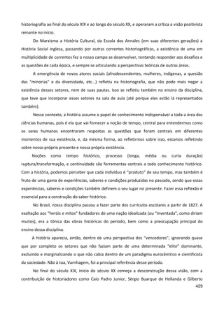 429
historiografia ao final do século XIX e ao longo do século XX, e operaram a crítica a visão positivista
reinante no início.
Do Marxismo a História Cultural, da Escola dos Annales (em suas diferentes gerações) a
História Social Inglesa, passando por outras correntes historiográficas, a existência de uma em
multiplicidade de correntes fez o nosso campo se desenvolver, tentando responder aos desafios e
as questões de cada época, e sempre se articulando a perspectivas teóricas de outras áreas.
A emergência de novos atores sociais (afrodescendentes, mulheres, indígenas, a questão
das “minorias” e da diversidade, etc...) refletiu na historiografia, que não pode mais negar a
existência desses setores, nem de suas pautas. Isso se refletiu também no ensino da disciplina,
que teve que incorporar esses setores na sala de aula (até porque eles estão lá representados
também).
Nesse contexto, a história assume o papel de conhecimento indispensável a toda a área das
ciências humanas, pois é ela que vai fornecer a noção de tempo, central para entendermos como
os seres humanos encontraram respostas as questões que foram centrais em diferentes
momentos de sua existência, e, da mesma forma, ao refletirmos sobre isso, estamos refletindo
sobre nosso próprio presente e nossa própria existência.
Noções como tempo histórico, processo (longa, média ou curta duração)
ruptura/transformação, e continuidade são ferramentas centrais a todo conhecimento histórico.
Com a história, podemos perceber que cada indivíduo é “produto” de seu tempo, mas também é
fruto de uma gama de experiências, saberes e condições produzidas no passado, sendo que essas
experiências, saberes e condições também definem o seu lugar no presente. Fazer essa reflexão é
essencial para a construção do saber histórico.
No Brasil, nossa disciplina passou a fazer parte dos currículos escolares a partir de 1827. A
exaltação aos “heróis e mitos” fundadores de uma nação idealizada (ou “inventada”, como diriam
muitos), era a tônica das obras históricas do período, bem como a preocupação principal do
ensino dessa disciplina.
A história aparecia, então, dentro de uma perspectiva dos “vencedores”, ignorando quase
que por completo os setores que não faziam parte de uma determinada “elite” dominante,
excluindo e marginalizando o que não cabia dentro de um paradigma eurocêntrico e cientificista
da sociedade. Não à toa, Varnhagem, foi a principal referência desse período.
No final do século XIX, início do século XX começa a desconstrução dessa visão, com a
contribuição de historiadores como Caio Padro Junior, Sérgio Buarque de Hollanda e Gilberto
 