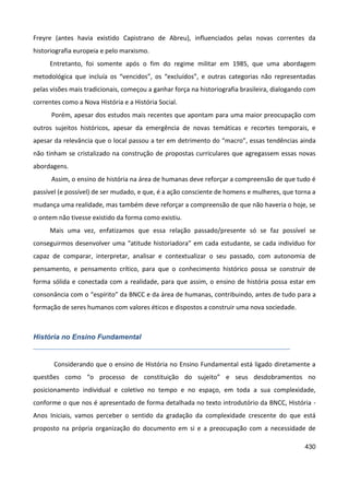 430
Freyre (antes havia existido Capistrano de Abreu), influenciados pelas novas correntes da
historiografia europeia e pelo marxismo.
Entretanto, foi somente após o fim do regime militar em 1985, que uma abordagem
metodológica que incluía os “vencidos”, os “excluídos”, e outras categorias não representadas
pelas visões mais tradicionais, começou a ganhar força na historiografia brasileira, dialogando com
correntes como a Nova História e a História Social.
Porém, apesar dos estudos mais recentes que apontam para uma maior preocupação com
outros sujeitos históricos, apesar da emergência de novas temáticas e recortes temporais, e
apesar da relevância que o local passou a ter em detrimento do “macro”, essas tendências ainda
não tinham se cristalizado na construção de propostas curriculares que agregassem essas novas
abordagens.
Assim, o ensino de história na área de humanas deve reforçar a compreensão de que tudo é
passível (e possível) de ser mudado, e que, é a ação consciente de homens e mulheres, que torna a
mudança uma realidade, mas também deve reforçar a compreensão de que não haveria o hoje, se
o ontem não tivesse existido da forma como existiu.
Mais uma vez, enfatizamos que essa relação passado/presente só se faz possível se
conseguirmos desenvolver uma “atitude historiadora” em cada estudante, se cada indivíduo for
capaz de comparar, interpretar, analisar e contextualizar o seu passado, com autonomia de
pensamento, e pensamento crítico, para que o conhecimento histórico possa se construir de
forma sólida e conectada com a realidade, para que assim, o ensino de história possa estar em
consonância com o “espírito” da BNCC e da área de humanas, contribuindo, antes de tudo para a
formação de seres humanos com valores éticos e dispostos a construir uma nova sociedade.
História no Ensino Fundamental
Considerando que o ensino de História no Ensino Fundamental está ligado diretamente a
questões como “o processo de constituição do sujeito” e seus desdobramentos no
posicionamento individual e coletivo no tempo e no espaço, em toda a sua complexidade,
conforme o que nos é apresentado de forma detalhada no texto introdutório da BNCC, História -
Anos Iniciais, vamos perceber o sentido da gradação da complexidade crescente do que está
proposto na própria organização do documento em si e a preocupação com a necessidade de
 