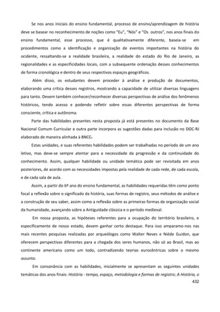 432
Se nos anos iniciais do ensino fundamental, processo de ensino/aprendizagem de história
deve se basear no reconhecimento de noções como “Eu”, “Nós” e “Os outros”, nos anos finais do
ensino fundamental, esse processo, que é qualitativamente diferente, baseia-se em
procedimentos como a identificação e organização de eventos importantes na história do
ocidente, ressaltando-se a realidade brasileira, a realidade do estado do Rio de Janeiro, as
regionalidades e as especificidades locais, com a subsequente ordenação desses conhecimentos
de forma cronológica e dentro de seus respectivos espaços geográficos.
Além disso, os estudantes devem proceder à análise e produção de documentos,
elaborando uma crítica desses registros, mostrando a capacidade de utilizar diversas linguagens
para tanto. Devem também conhecer/reconhecer diversas perspectivas de análise dos fenômenos
históricos, tendo acesso e podendo refletir sobre essas diferentes perspectivas de forma
consciente, crítica e autônoma.
Parte das habilidades presentes nesta proposta já está presentes no documento da Base
Nacional Comum Curricular e outra parte incorpora as sugestões dadas para inclusão no DOC-RJ
elaborado de maneira alinhada à BNCC.
Estas unidades, e suas referentes habilidades podem ser trabalhadas no período de um ano
letivo, mas deve-se sempre atentar para a necessidade da progressão e da continuidade do
conhecimento. Assim, qualquer habilidade ou unidade temática pode ser revisitada em anos
posteriores, de acordo com as necessidades impostas pela realidade de cada rede, de cada escola,
e de cada sala de aula.
Assim, a partir do 6º ano do ensino fundamental, as habilidades requeridas têm como ponto
focal a reflexão sobre o significado da história, suas formas de registro, seus métodos de análise e
a construção de seu saber, assim como a reflexão sobre as primeiras formas de organização social
da humanidade, avançando sobre a Antiguidade clássica e o período medieval.
Em nossa proposta, as hipóteses referentes para a ocupação do território brasileiro, e
especificamente de nosso estado, devem ganhar certo destaque. Para isso amparamo-nos nas
mais recentes pesquisas realizadas por arqueólogos como Walter Neves e Niéde Guidon, que
oferecem perspectivas diferentes para a chegada dos seres humanos, não só ao Brasil, mas ao
continente americano como um todo, contradizendo teorias eurocêntricas sobre o mesmo
assunto.
Em consonância com as habilidades, inicialmente se apresentam as seguintes unidades
temáticas dos anos finais: História - tempo, espaço, metodologia e formas de registro; A História, o
 