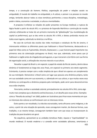433
tempo, e a construção do homem; Política, organização do poder e relações sociais na
antiguidade; O mundo do trabalho na antiguidade; e A cultura, o pensar e as pessoas no mundo
antigo, tentando abarcar todos os eixos temáticos pertinentes a nossa disciplina, metodologia,
poder e ideias, economia e sociedade, e cultura e mentalidades.
A proposta é enfatizar as relações de poder presentes na Europa medieval, a ruptura da
lógica feudal a partir do século XIV, e o processo de Expansão Marítima e construção do mundo
colonial, enfatizando se tratar de um primeiro momento de “globalização” (ou mundialização do
capital se preferirmos), que se deu entre os séculos XV e XVIII, e deixou profundas marcas em
todos esses lugares, sobretudo na América e na África.
No caso de currículo das escolas das redes municipais e estaduais do Rio de Janeiro, é
interessante enfatizar os diferentes povos que habitavam o litoral fluminense, destacando-se o
papel de tribos como os Tupinambás, Aimorés, Goytacazes (...), que tiveram papel importante nos
primeiros anos da colonização portuguesa no Brasil, mas que, sobretudo, eram povos que já
habitavam a região antes da chegada dos portugueses, e que marcaram o território com sua forma
de organização social, a utilização dos recursos naturais e sua cultura.
Ressaltar o papel do Brasil e, em especial, o papel do estado do Rio de Janeiro, dentro dessa
dinâmica é fundamental ao longo dos anos finais, em especial no primeiro ano deste segmento.
Entretanto, é preciso romper com a visão simplista de que o Brasil era apenas um complemento
da sua metrópole. Demonstrar o Brasil como um lugar que possuía uma dinâmica própria, tanto
em sua sociedade como em sua economia, e, sobretudo em sua cultura, e que muitas vezes essa
dinâmica se contrapunha a dinâmica proposta pela metrópole, pode servir para desconstruirmos
essa visão simplista.
Para tanto, analisar a sociedade colonial, principalmente nos séculos XVI e XVII, como algo
muito mais complexo que a dicotomia senhor/escravos, é um desafio para essas séries. Exemplos
como a “Revolta da cachaça” em 1660, podem ser ilustrativos para frisar esses momentos em que
os interesses dos colonos se confrontavam com os interesses reinos.
Outro ponto a ser ressaltado, é a vida dos escravizados, tanto africanos como indígenas, e de
como, a partir de uma situação de opressão, esses conseguiram manter, de diversas formas, suas
tradições, e ao mesmo tempo, conseguiram também fazer com que essas se incorporassem às
tradições do povo brasileiro em geral.
Na sequência, apresentam-se as unidades temáticas Poder, riqueza e “espiritualidade” no
mundo medieval; O mundo moderno e a conexão entre sociedades africanas, americanas e
 