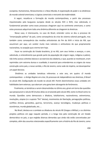 434
europeias; Humanismos, Renascimentos e o Novo Mundo; A organização do poder e as dinâmicas
do mundo colonial americano; e Lógicas comerciais e mercantis da modernidade.
A seguir, ressalta-se a formação do mundo contemporâneo, a partir dos processos
impulsionados pela burguesia europeia desde os séculos XVII e XVIII, mas sobretudo, é
fundamental perceber como esses processos chegaram aqui no continente americano, e como
estes processos adquiriram toda uma dinâmica diferente ao chegarem às Américas.
Nesse caso, é interessante, no caso do Brasil, entender como se deu o processo de
“emancipação política” do país, como consequência da crise do sistema colonial português, mas
também como consequência das revoltas anticoloniais do fim do XVIII e início do XIX, que
assumiram por aqui, um caráter muito mais nativista e antilusitano do que propriamente
nacionalista, na acepção que o termo tem hoje.
Focar na construção do Estado brasileiro, já no XIX, com seus limites e avanços, e com,
sobretudo, o entendimento que grande parte da população (de origem negra, indígena e pobre),
não tinha acesso a direitos básicos e ao exercício da cidadania, e que, quando se revoltavam, eram
reprimidos com extrema dureza e crueldade; é essencial para entendermos as origens da nossa
construção como país, e nesse sentido, o Rio de Janeiro, como sede do império, vai desempenhar
um papel decisivo.
Dividimos as unidades temáticas referentes a este ano, em quatro :O mundo
contemporâneo - o Antigo Regime em crise; Os processos de independência nas Américas, O Brasil
no século XIX, Configurações do mundo no século XIX. Porém destrinchamos essas unidades em
habilidades bem extensas, que abarcam uma gama bem abrangente de fenômenos.
Finalmente, as temáticas a serem desenvolvidas no último ano, giram em torno das questões
que perpassaram o século XX (muitas delas se arrastando pelo século XXI), tanto no Brasil como no
mundo. Questões como democracia x ditadura, totalitarismo, nacionalismos, extremismos,
revoluções, utopias (e o suposto “fim” destas), movimentos de libertação, perseguições políticas,
conflitos étnicos, genocídios, guerras, terrorismo, avanço tecnológico, mudanças políticas e
econômicas, mundo globalizado, etc... .
No Brasil, destaca-se o combate as ditaduras do século XX (Vargas e Militar), e os distintos
projetos políticos em jogo naquele período, e a longa luta pela construção de um Estado
democrático no país, o que engloba diversas demandas que ainda não estão concretizadas por
completo, além dos assuntos relacionados especificamente com a história do Rio de Janeiro, como
 
