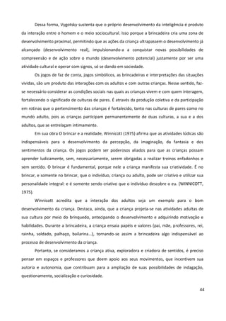 44
Dessa forma, Vygotsky sustenta que o próprio desenvolvimento da inteligência é produto
da interação entre o homem e o meio sociocultural. Isso porque a brincadeira cria uma zona de
desenvolvimento proximal, permitindo que as ações da criança ultrapassem o desenvolvimento já
alcançado (desenvolvimento real), impulsionando-a a conquistar novas possibilidades de
compreensão e de ação sobre o mundo (desenvolvimento potencial) justamente por ser uma
atividade cultural e operar com signos, só se dando em sociedade.
Os jogos de faz de conta, jogos simbólicos, as brincadeiras e interpretações das situações
vividas, são um produto das interações com os adultos e com outras crianças. Nesse sentido, faz-
se necessário considerar as condições sociais nas quais as crianças vivem e com quem interagem,
fortalecendo o significado de culturas de pares. É através da produção coletiva e da participação
em rotinas que o pertencimento das crianças é fortalecido, tanto nas culturas de pares como no
mundo adulto, pois as crianças participam permanentemente de duas culturas, a sua e a dos
adultos, que se entrelaçam intimamente.
Em sua obra O brincar e a realidade, Winnicott (1975) afirma que as atividades lúdicas são
indispensáveis para o desenvolvimento da percepção, da imaginação, da fantasia e dos
sentimentos da criança. Os jogos podem ser poderosos aliados para que as crianças possam
aprender ludicamente, sem, necessariamente, serem obrigadas a realizar treinos enfadonhos e
sem sentido. O brincar é fundamental, porque nele a criança manifesta sua criatividade. É no
brincar, e somente no brincar, que o indivíduo, criança ou adulto, pode ser criativo e utilizar sua
personalidade integral: e é somente sendo criativo que o indivíduo descobre o eu. (WINNICOTT,
1975).
Winnicott acredita que a interação dos adultos seja um exemplo para o bom
desenvolvimento da criança. Destaca, ainda, que a criança projeta-se nas atividades adultas de
sua cultura por meio do brinquedo, antecipando o desenvolvimento e adquirindo motivação e
habilidades. Durante a brincadeira, a criança ensaia papéis e valores (pai, mãe, professores, rei,
rainha, soldado, palhaço, bailarina...), tornando-se assim a brincadeira algo indispensável ao
processo de desenvolvimento da criança.
Portanto, se consideramos a criança ativa, exploradora e criadora de sentidos, é preciso
pensar em espaços e professores que deem apoio aos seus movimentos, que incentivem sua
autoria e autonomia, que contribuam para a ampliação de suas possibilidades de indagação,
questionamento, socialização e curiosidade.
 