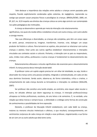 46
Vale destacar a importância das relações entre adultos e crianças serem pautadas pelo
respeito, ficando explicitamente condenadas ações violentas, de negligência, repreensão ou
castigo que possam causar prejuízos físicos e psicológicos às crianças. (BRASIL/DCNEI, 2009, art.
8º, §1º, inc. X) O respeito aos direitos das crianças coloca-se como algo central a ser contemplado
nas ações pedagógicas das instituições.
A criança se desenvolve e aprende por meio da interação e de relacionamentos
significativos, nos quais ela recebe afeto e estabelece vínculo com outra criança, com outro adulto
e consigo mesma.
Nas suas diferenças e diversidades, as crianças são completas, pois têm um corpo capaz
de sentir, pensar, emocionar-se, imaginar, transformar, inventar, criar, dialogar: um corpo
produtor de história e cultura. Para tornarem-se sujeitos, elas precisam se relacionar com outras
crianças e adultos. Estar junto aos outros significa estabelecer relacionamentos e interações
vinculados aos contextos sociais e culturais. Portanto, a interação com os pais ou responsáveis,
avós, irmãos mais velhos, professores e outras crianças é fundamental no desenvolvimento das
crianças.
Relacionamentos afetuosos e vínculos significativos são essenciais para o desenvolvimento
infantil. A criança precisa dessa interação desde bebê.
O professor como um sujeito arguto precisa ter um olhar de totalidade, ou seja, lúcido e
observador da criança como uma pessoa completa, integrada e contextualizada, em cada um dos
seus domínios funcionais. Sendo assim, observa-se, de forma sistemática, crítica e criativa, o
comportamento de cada criança durante as brincadeiras e interações no cotidiano (WALLON,
2007).
Ser professor não constitui uma tarefa simples, ao contrário, esta requer saber escutar o
outro, ter atitudes afetivas que deem segurança às crianças. A interação professor/criança
ultrapassa os limites profissionais, escolares, do ano letivo e de semestres. É, na verdade, uma
relação que deixa marcas e sempre busca a afetividade e o diálogo como formas de construção
de conhecimentos e possibilidades de livre expressão.
Destarte, o professor da Educação Infantil estabelecerá, com cada bebê ou criança,
maiores ou menores vínculos intelectuais e afetivos, o que resultará, consequentemente, em
sentimentos recíprocos de cada criança em relação a esse professor, singularizando a sua forma
de ser com um ou outro adulto que dela tome conta.
 