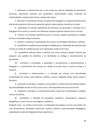 48
I - promovam o conhecimento de si e do mundo por meio da ampliação de experiências
sensoriais, expressivas, corporais que possibilitem movimentação ampla, expressão da
individualidade e respeito pelos ritmos e desejos da criança;
II - favoreçam a imersão das crianças nas diferentes linguagens e o progressivo domínio por
elas de vários gêneros e formas de expressão: gestual, verbal, plástica, dramática e musical;
III - possibilitem às crianças experiências de narrativas, de apreciação e interação com a
linguagem oral e escrita, e convívio com diferentes suportes e gêneros textuais orais e escritos;
IV - recriem, em contextos significativos para as crianças, relações quantitativas, medidas,
formas e orientações espaço temporais;
V - ampliem a confiança e a participação das crianças nas atividades individuais e coletivas;
VI - possibilitem situações de aprendizagem mediadas para a elaboração da autonomia das
crianças nas ações de cuidado pessoal, auto-organização, saúde e bem-estar;
VII - possibilitem vivências éticas e estéticas com outras crianças e grupos culturais, que
alarguem seus padrões de referência e de identidades no diálogo e reconhecimento da
diversidade;
VIII - incentivem a curiosidade, a exploração, o encantamento, o questionamento, a
indagação e o conhecimento das crianças em relação ao mundo físico e social, ao tempo e à
natureza;
IX - promovam o relacionamento e a interação das crianças com diversificadas
manifestações de música, artes plásticas e gráficas, cinema, fotografia, dança, teatro, poesia e
literatura;
X - promovam a interação, o cuidado, a preservação e o conhecimento da biodiversidade e
da sustentabilidade da vida na Terra, assim como o não desperdício dos recursos naturais;
XI - propiciem a interação e o conhecimento pelas crianças das manifestações e tradições
culturais brasileiras;
XII - possibilitem a utilização de gravadores, projetores, computadores, máquinas
fotográficas, e outros recursos tecnológicos e midiáticos.
Parágrafo único - As creches e pré-escolas, na elaboração da proposta curricular, de acordo com
suas características, identidade institucional, escolhas coletivas e particularidades pedagógicas,
estabelecerão modos de integração dessas experiências.
 
