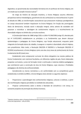 488
dogmático, se aproximando das necessidades formativas de um professor do Ensino religioso, em
um estado que se propõe inclusivo e plural.9
Ao longo da história da educação brasileira, o Ensino Religioso assumiu diferentes
perspectivas teórico-metodológicas, geralmente de viés confessional ou interconfessional. A partir
da década de 1980, as transformações socioculturais que provocaram mudanças paradigmáticas
no campo educacional também impactaram no Ensino Religioso. Em função dos promulgados
ideais de democracia, inclusão social e educação integral, vários setores da sociedade civil
passaram a reivindicar a abordagem do conhecimento religioso e o reconhecimento da
diversidade religiosa no âmbito dos currículos escolares.
A Constituição Federal de 1988 (artigo 210) e a LDB nº 9.394/1996 (artigo 33, alterado pela
Lei nº 9.475/1997) estabeleceram os princípios e os fundamentos que devem alicerçar
epistemologias e pedagogias do Ensino Religioso, cuja função educacional, enquanto parte
integrante da formação básica do cidadão, é assegurar o respeito à diversidade cultural religiosa,
sem proselitismos. Mais tarde, a Resolução CNE/CEB nº 04/2010 e a Resolução CNE/CEB nº
07/2010 reconheceram o Ensino Religioso como uma das cinco áreas de conhecimento do Ensino
Fundamental de 09 (nove) anos.
Estabelecido como componente curricular de oferta obrigatória nas escolas públicas de
Ensino Fundamental, com matrícula facultativa, em diferentes regiões do país, foram elaborados
propostas curriculares, cursos de formação inicial e continuada e materiais didático-pedagógicos
que contribuíram para a construção da área do Ensino Religioso, cujas natureza e finalidades
pedagógicas são distintas da confessionalidade.
Considerando os marcos normativos e, em conformidade com as competências gerais
estabelecidas no âmbito da BNCC, o Ensino Religioso deve atender os seguintes objetivos:
1. Proporcionar a aprendizagem dos conhecimentos religiosos, culturais e estéticos, a partir
das manifestações religiosas percebidas na realidade dos educandos;
2. Propiciar conhecimentos sobre o direito à liberdade de consciência e de crença, no
constante propósito de promoção dos direitos humanos;
9
Relatório Avaliativo sobre a Proposta Preliminar do Documento Curricular do Estado do Rio de Janeiro - Contribuição
Crítica dos Especialistas – Julho de 2019
 