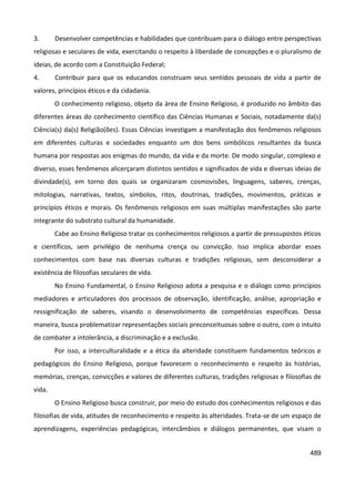 489
3. Desenvolver competências e habilidades que contribuam para o diálogo entre perspectivas
religiosas e seculares de vida, exercitando o respeito à liberdade de concepções e o pluralismo de
ideias, de acordo com a Constituição Federal;
4. Contribuir para que os educandos construam seus sentidos pessoais de vida a partir de
valores, princípios éticos e da cidadania.
O conhecimento religioso, objeto da área de Ensino Religioso, é produzido no âmbito das
diferentes áreas do conhecimento científico das Ciências Humanas e Sociais, notadamente da(s)
Ciência(s) da(s) Religião(ões). Essas Ciências investigam a manifestação dos fenômenos religiosos
em diferentes culturas e sociedades enquanto um dos bens simbólicos resultantes da busca
humana por respostas aos enigmas do mundo, da vida e da morte. De modo singular, complexo e
diverso, esses fenômenos alicerçaram distintos sentidos e significados de vida e diversas ideias de
divindade(s), em torno dos quais se organizaram cosmovisões, linguagens, saberes, crenças,
mitologias, narrativas, textos, símbolos, ritos, doutrinas, tradições, movimentos, práticas e
princípios éticos e morais. Os fenômenos religiosos em suas múltiplas manifestações são parte
integrante do substrato cultural da humanidade.
Cabe ao Ensino Religioso tratar os conhecimentos religiosos a partir de pressupostos éticos
e científicos, sem privilégio de nenhuma crença ou convicção. Isso implica abordar esses
conhecimentos com base nas diversas culturas e tradições religiosas, sem desconsiderar a
existência de filosofias seculares de vida.
No Ensino Fundamental, o Ensino Religioso adota a pesquisa e o diálogo como princípios
mediadores e articuladores dos processos de observação, identificação, análise, apropriação e
ressignificação de saberes, visando o desenvolvimento de competências específicas. Dessa
maneira, busca problematizar representações sociais preconceituosas sobre o outro, com o intuito
de combater a intolerância, a discriminação e a exclusão.
Por isso, a interculturalidade e a ética da alteridade constituem fundamentos teóricos e
pedagógicos do Ensino Religioso, porque favorecem o reconhecimento e respeito às histórias,
memórias, crenças, convicções e valores de diferentes culturas, tradições religiosas e filosofias de
vida.
O Ensino Religioso busca construir, por meio do estudo dos conhecimentos religiosos e das
filosofias de vida, atitudes de reconhecimento e respeito às alteridades. Trata-se de um espaço de
aprendizagens, experiências pedagógicas, intercâmbios e diálogos permanentes, que visam o
 