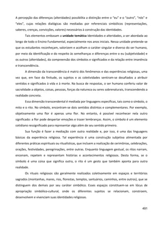 491
A percepção das diferenças (alteridades) possibilita a distinção entre o “eu” e o “outro”, “nós” e
“eles”, cujas relações dialógicas são mediadas por referenciais simbólicos (representações,
saberes, crenças, convicções, valores) necessários à construção das identidades.
Tais elementos embasam a unidade temática Identidades e alteridades, a ser abordada ao
longo de todo o Ensino Fundamental, especialmente nos anos iniciais. Nessa unidade pretende-se
que os estudantes reconheçam, valorizem e acolham o caráter singular e diverso do ser humano,
por meio da identificação e do respeito às semelhanças e diferenças entre o eu (subjetividade) e
os outros (alteridades), da compreensão dos símbolos e significados e da relação entre imanência
e transcendência.
A dimensão da transcendência é matriz dos fenômenos e das experiências religiosas, uma
vez que, em face da finitude, os sujeitos e as coletividades sentiram-se desafiados a atribuir
sentidos e significados à vida e à morte. Na busca de respostas, o ser humano conferiu valor de
sacralidade a objetos, coisas, pessoas, forças da natureza ou seres sobrenaturais, transcendendo a
realidade concreta.
Essa dimensão transcendental é mediada por linguagens específicas, tais como o símbolo, o
mito e o rito. No símbolo, encontram-se dois sentidos distintos e complementares. Por exemplo,
objetivamente uma flor é apenas uma flor. No entanto, é possível reconhecer nela outro
significado: a flor pode despertar emoções e trazer lembranças. Assim, o símbolo é um elemento
cotidiano ressignificado para representar algo além de seu sentido primeiro.
Sua função é fazer a mediação com outra realidade e, por isso, é uma das linguagens
básicas da experiência religiosa. Tal experiência é uma construção subjetiva alimentada por
diferentes práticas espirituais ou ritualísticas, que incluem a realização de cerimônias, celebrações,
orações, festividades, peregrinações, entre outras. Enquanto linguagem gestual, os ritos narram,
encenam, repetem e representam histórias e acontecimentos religiosos. Desta forma, se o
símbolo é uma coisa que significa outra, o rito é um gesto que também aponta para outra
realidade.
Os rituais religiosos são geralmente realizados coletivamente em espaços e territórios
sagrados (montanhas, mares, rios, florestas, templos, santuários, caminhos, entre outros), que se
distinguem dos demais por seu caráter simbólico. Esses espaços constituem-se em lócus de
apropriação simbólico-cultural, onde os diferentes sujeitos se relacionam, constroem,
desenvolvem e vivenciam suas identidades religiosas.
 