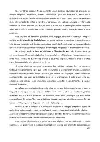 492
Nos territórios sagrados frequentemente atuam pessoas incumbidas da prestação de
serviços religiosos. Sacerdotes, líderes, funcionários, guias ou especialistas, entre outras
designações, desempenham funções específicas: difusão das crenças e doutrinas, organização dos
ritos, interpretação de textos e narrativas, transmissão de práticas, princípios e valores etc.
Portanto, os líderes exercem uma função pública, e seus atos e orientações podem repercutir
sobre outras esferas sociais, tais como economia, política, cultura, educação, saúde e meio
ambiente.
Esse conjunto de elementos (símbolos, ritos, espaços, territórios e lideranças) integra a
unidade temática Manifestações Religiosas, em que se pretende proporcionar o conhecimento, a
valorização e o respeito às distintas experiências e manifestações religiosas, e a compreensão das
relações estabelecidas entre as lideranças e denominações religiosas e as distintas esferas sociais.
Na unidade temática Crenças religiosas e filosofias de vida, são tratados aspectos
estruturantes das diferentes tradições/movimentos religiosos e filosofias de vida, particularmente
sobre mitos, ideia(s) de divindade(s), crenças e doutrinas religiosas, tradições orais e escritas,
ideias de imortalidade, princípios e valores éticos.
Os mitos são outro elemento estruturante das tradições religiosas. Eles representam a
tentativa de explicar como e por que a vida, a natureza e o cosmos foram criados. Apresentam
histórias dos deuses ou heróis divinos, relatando, por meio de uma linguagem rica em simbolismo,
acontecimentos nos quais as divindades agem ou se manifestam. O mito é um texto que
estabelece uma relação entre imanência (existência concreta) e transcendência (o caráter
simbólico dos eventos).
Ao relatar um acontecimento, o mito situa-se em um determinado tempo e lugar e,
frequentemente, apresenta-se como uma história verdadeira, repleta de elementos imaginários.
No enredo mítico, a criação é uma obra de divindades, seres, entes ou energias que transcendem
a materialidade do mundo. São representados de diversas maneiras, sob distintos nomes, formas,
faces e sentidos, segundo cada grupo social ou tradição religiosa.
O mito, o rito, o símbolo e as divindades alicerçam as crenças, entendidas como um
conjunto de ideias, conceitos e representações estruturantes de determinada tradição religiosa.
As crenças fornecem respostas teológicas aos enigmas da vida e da morte, que se manifestam nas
práticas rituais e sociais sob a forma de orientações, leis e costumes.
Esse conjunto de elementos originam narrativas religiosas que, de modo mais ou menos
organizado, são preservadas e passadas de geração em geração pela oralidade. Desse modo, ao
 