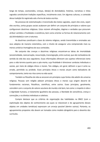 493
longo do tempo, cosmovisões, crenças, ideia(s) de divindade(s), histórias, narrativas e mitos
sagrados constituíram tradições específicas, inicialmente orais. Em algumas culturas, o conteúdo
dessa tradição foi registrado sob a forma de textos escritos.
No processo de sistematização e transmissão dos textos sagrados, sejam eles orais, sejam
eles escritos, certos grupos sociais acabaram por definir um conjunto de princípios e valores que
configuraram doutrinas religiosas. Estas reúnem afirmações, dogmas e verdades que procuram
atribuir sentidos e finalidades à existência, bem como orientar as formas de relacionamento com
a(s) divindade(s) e com a natureza.
As doutrinas constituem a base do sistema religioso, sendo transmitidas e ensinadas aos
seus adeptos de maneira sistemática, com o intuito de assegurar uma compreensão mais ou
menos unitária e homogênea de seus conteúdos.
No conjunto das crenças e doutrinas religiosas encontram-se ideias de imortalidade
(ancestralidade, reencarnação, ressurreição, transmigração, entre outras), que são norteadoras do
sentido da vida dos seus seguidores. Essas informações oferecem aos sujeitos referenciais tanto
para a vida terrena quanto para o pós-morte, cuja finalidade é direcionar condutas individuais e
sociais, por meio de códigos éticos e morais. Tais códigos, em geral, definem o que é certo ou
errado, permitido ou proibido. Esses princípios éticos e morais atuam como balizadores de
comportamento, tanto nos ritos como na vida social.
Também as filosofias de vida se ancoram em princípios cujas fontes não advêm do universo
religioso. Pessoas sem religião adotam princípios éticos e morais cuja origem decorre de
fundamentos racionais, filosóficos, científicos, entre outros. Esses princípios, geralmente,
coincidem com o conjunto de valores seculares de mundo e de bem, tais como: o respeito à vida e
à dignidade humana, o tratamento igualitário das pessoas, a liberdade de consciência, crença e
convicções, e os direitos individuais e coletivos.
Cumpre destacar que os critérios de organização das habilidades na BNCC (com a
explicitação dos objetos de conhecimento aos quais se relacionam e do agrupamento desses
objetos em unidades temáticas) expressam um arranjo possível (dentre outros). Portanto, os
agrupamentos propostos não devem ser tomados como modelo obrigatório para o desenho dos
currículos.
 
