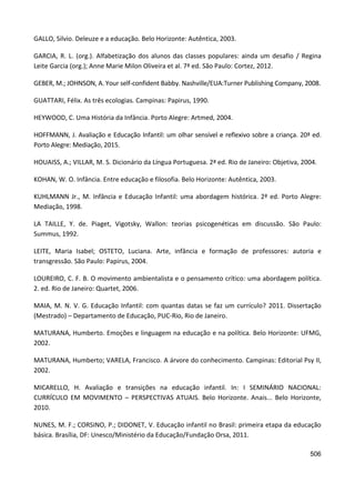 506
GALLO, Silvio. Deleuze e a educação. Belo Horizonte: Autêntica, 2003.
GARCIA, R. L. (org.). Alfabetização dos alunos das classes populares: ainda um desafio / Regina
Leite Garcia (org.); Anne Marie Milon Oliveira et al. 7ª ed. São Paulo: Cortez, 2012.
GEBER, M.; JOHNSON, A. Your self-confident Babby. Nashville/EUA:Turner Publishing Company, 2008.
GUATTARI, Félix. As três ecologias. Campinas: Papirus, 1990.
HEYWOOD, C. Uma História da Infância. Porto Alegre: Artmed, 2004.
HOFFMANN, J. Avaliação e Educação Infantil: um olhar sensível e reflexivo sobre a criança. 20ª ed.
Porto Alegre: Mediação, 2015.
HOUAISS, A.; VILLAR, M. S. Dicionário da Língua Portuguesa. 2ª ed. Rio de Janeiro: Objetiva, 2004.
KOHAN, W. O. Infância. Entre educação e filosofia. Belo Horizonte: Autêntica, 2003.
KUHLMANN Jr., M. Infância e Educação Infantil: uma abordagem histórica. 2ª ed. Porto Alegre:
Mediação, 1998.
LA TAILLE, Y. de. Piaget, Vigotsky, Wallon: teorias psicogenéticas em discussão. São Paulo:
Summus, 1992.
LEITE, Maria Isabel; OSTETO, Luciana. Arte, infância e formação de professores: autoria e
transgressão. São Paulo: Papirus, 2004.
LOUREIRO, C. F. B. O movimento ambientalista e o pensamento crítico: uma abordagem política.
2. ed. Rio de Janeiro: Quartet, 2006.
MAIA, M. N. V. G. Educação Infantil: com quantas datas se faz um currículo? 2011. Dissertação
(Mestrado) – Departamento de Educação, PUC-Rio, Rio de Janeiro.
MATURANA, Humberto. Emoções e linguagem na educação e na política. Belo Horizonte: UFMG,
2002.
MATURANA, Humberto; VARELA, Francisco. A árvore do conhecimento. Campinas: Editorial Psy II,
2002.
MICARELLO, H. Avaliação e transições na educação infantil. In: I SEMINÁRIO NACIONAL:
CURRÍCULO EM MOVIMENTO – PERSPECTIVAS ATUAIS. Belo Horizonte. Anais... Belo Horizonte,
2010.
NUNES, M. F.; CORSINO, P.; DIDONET, V. Educação infantil no Brasil: primeira etapa da educação
básica. Brasília, DF: Unesco/Ministério da Educação/Fundação Orsa, 2011.
 