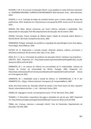 507
OLIVEIRA, Z. M. R. O currículo na Educação Infantil: o que propõem as novas diretrizes nacionais?
In: I SEMINÁRIO NACIONAL: CURRÍCULO EM MOVIMENTO. Belo Horizonte. Anais... Belo Horizonte,
2010.
PEIXOTO, C. et al. Transição de bebés do contexto familiar para a creche: práticas e ideias dos
profissionais. 2014. Disponível em: http://sensos-e.ese.ipp.pt/?p=6599. Acesso em 07 de maio de
2016.
PEREIRA, Rita Ribes. Nossos comerciais, por favor! Infância, televisão e publicidade. Tese
(Doutorado em educação). PUC-RIO, Departamento de Educação. Rio de Janeiro: 2003.
PESSOA, Fernando. Poesia completa de Alberto Caeiro. Edição de Fernando Cabral Martins e
Richard Zenith. São Paulo: Companhia das Letras, 2001.
PERRENOUD, Philippe. Avaliação: da excelência à regulação das aprendizagens entre duas lógicas.
Porto Alegre: Artes Médicas, 1999.
PLETSCH M. D. Repensando a inclusão escolar: diretrizes políticas, práticas curriculares e
deficiência intelectual, Rio de Janeiro, Nau: Edur, 2ª ed., 2014.
ROCA, M. E. C. de La. A formação do professor de educação infantil: interfaces luso-brasileiras –
UERJ-FFP, 2012. Disponível em: http://www.anped.org.br/sites/default/files/gt08-2221_int.pdf.
Acesso em 08 de junho de 2018.
SARMENTO, M. J. As culturas da infância nas encruzilhadas da 2ª modernidade. Instituto de
Estudos da Criança da Universidade do Minho, Portugal, 2002. Disponível em:
http://www.andreaserpauff.com.br/arquivos/disciplinas/brinquedosebrincadeiras/4.pdf. Acesso
em 13 de agosto de 2012.
SARMENTO, M. J. Visibilidade social e estudo da infância. In: VASCONCELLOS, V. M. R. de;
SARMENTO, M. J. (Orgs.). Infância (in)visível. Araraquara, SP: Junqueira&Marin, 2007.
SILVA, Ana Paula Soares da. Educação Infantil do Campo / Ana Paula Soares da Silva; Jaqueline
Pasuch; Juliana Bezzon da Silva – 1. ed. – São Paulo: Cortez, 2012.
SOARES, M. Linguagem e escola: uma perspectiva social. 17ª ed. São Paulo: Ática, 2006.
TESSARO, J. P. Discutindo a importância dos jogos e atividades em sala de aula. 2007. Disponível
em: http://www.psicologia.pt/artigos/textos/A0356.pdf. Acesso em 08 de junho de 2018.
TIRIBA, Léa. Crianças, natureza e educação infantil. Tese de Doutorado, Departamento de
Educação, PUC-RIO, 2005.
 