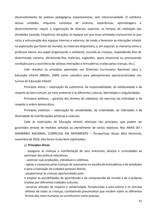 51
desenvolvimento de práticas pedagógicas espontaneístas, sem intencionalidade. O cotidiano
dessas unidades, enquanto contextos de vivência, experiências, aprendizagens e
desenvolvimento, requer a organização de diversos aspectos: os tempos de realização das
atividades (ocasião, frequência, duração); os espaços em que essas atividades transcorrem (o que
inclui a estruturação dos espaços internos e externos, de modo a favorecer as interações infantis
na exploração que fazem do mundo); os materiais disponíveis; e, em especial, as maneiras como o
professor exerce seu papel (organizando o ambiente, ouvindo as crianças, respondendo-lhes de
determinada maneira, oferecendo-lhes materiais, sugestões, apoio emocional ou promovendo
condições para a ocorrência de valiosas interações e brincadeiras criadas pelas crianças, etc.).
Vale ressaltar os princípios apontados nas Diretrizes Curriculares Nacionais para a
Educação Infantil (BRASIL, 2009) como subsídios para planejamentos operacionalizados nas
turmas de Educação Infantil:
Princípios éticos – valorização da autonomia, da responsabilidade, da solidariedade e do
respeito ao bem comum, ao meio ambiente e às diferentes culturas, identidades e singularidades.
Princípios políticos – garantia dos direitos de cidadania, do exercício da criticidade e do
respeito à ordem democrática.
Princípios estéticos – valorização da sensibilidade, da criatividade, da ludicidade e da
diversidade de manifestações artísticas e culturais.
Cabe às instituições de Educação Infantil, alinhavar tais princípios, que podem ser
garantidos através de medidas voltadas ao atendimento de certos objetivos. Nos ANAIS DO I
SEMINÁRIO NACIONAL: CURRÍCULO EM MOVIMENTO – Perspectivas Atuais Belo Horizonte,
novembro de 2010, eles foram muito bem explicitados:
a) Princípios éticos:
- assegurar às crianças a manifestação de seus interesses, desejos e curiosidades ao
participar das práticas educativas;
- valorizar suas produções, individuais e coletivas;
- apoiar a conquista pelas crianças de autonomia na escolha de brincadeiras e de atividades
e para a realização de cuidados pessoais diários;
- proporcionar às crianças oportunidades para:
• ampliar as possibilidades de aprendizado e de compreensão de mundo e de si próprias
trazidas por diferentes tradições culturais;
construir atitudes de respeito e solidariedade, fortalecendo a auto-estima e os vínculos
afetivos de todas as crianças, combatendo preconceitos que incidem sobre as diferentes
formas dos seres humanos se constituírem como pessoas;
 